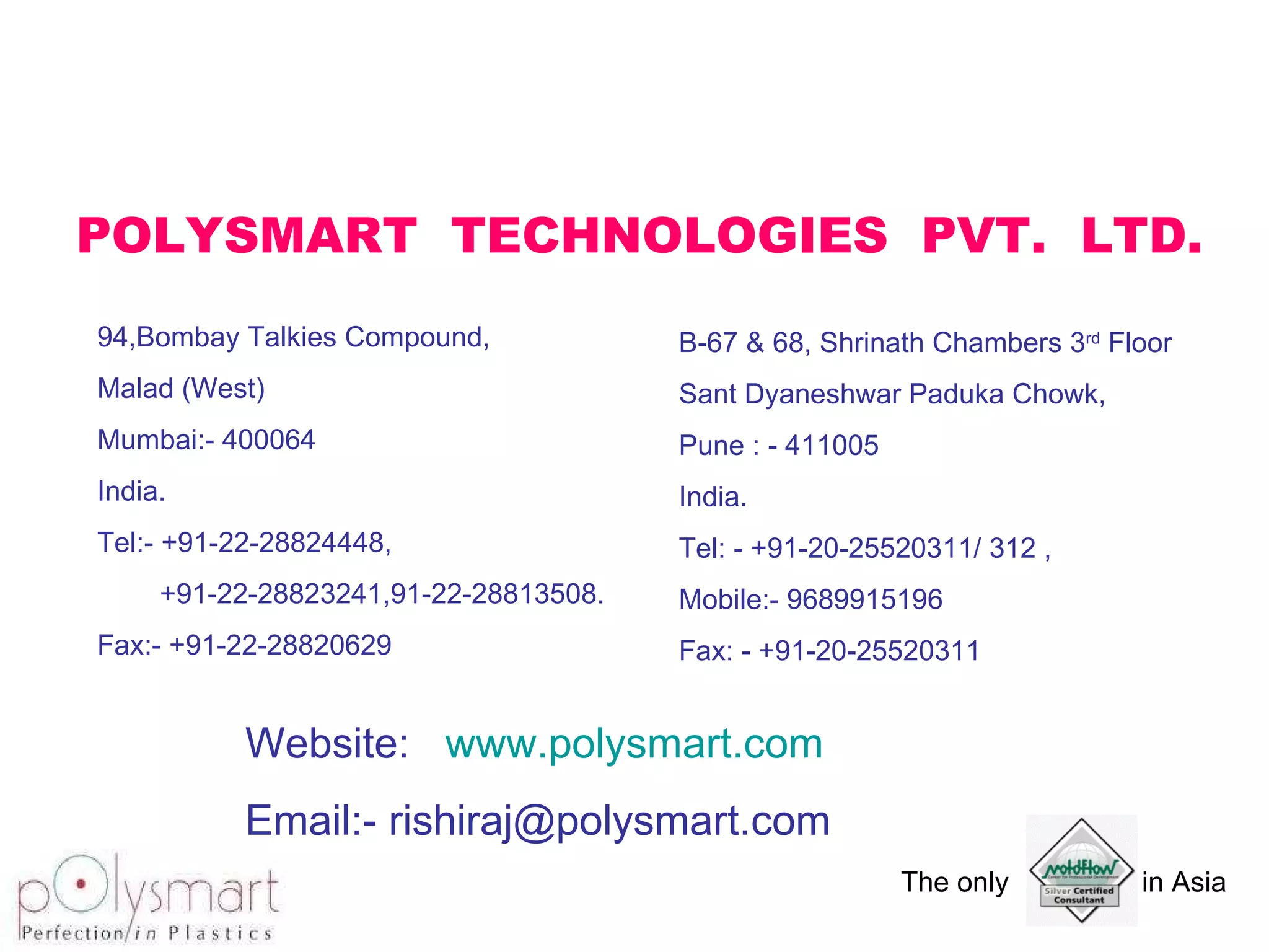 POLYSMART  TECHNOLOGIES  PVT.  LTD. 94,Bombay Talkies Compound, Malad (West) Mumbai:- 400064 India. Tel:- +91-22-28824448, +91-22-28823241,91-22-28813508. Fax:- +91-22-28820629 B-67 & 68, Shrinath Chambers 3 rd  Floor Sant Dyaneshwar Paduka Chowk, Pune : - 411005 India. Tel: - +91-20-25520311/ 312 , Mobile:- 9689915196 Fax: - +91-20-25520311 Website:  www.polysmart.com Email:- rishiraj@polysmart.com 