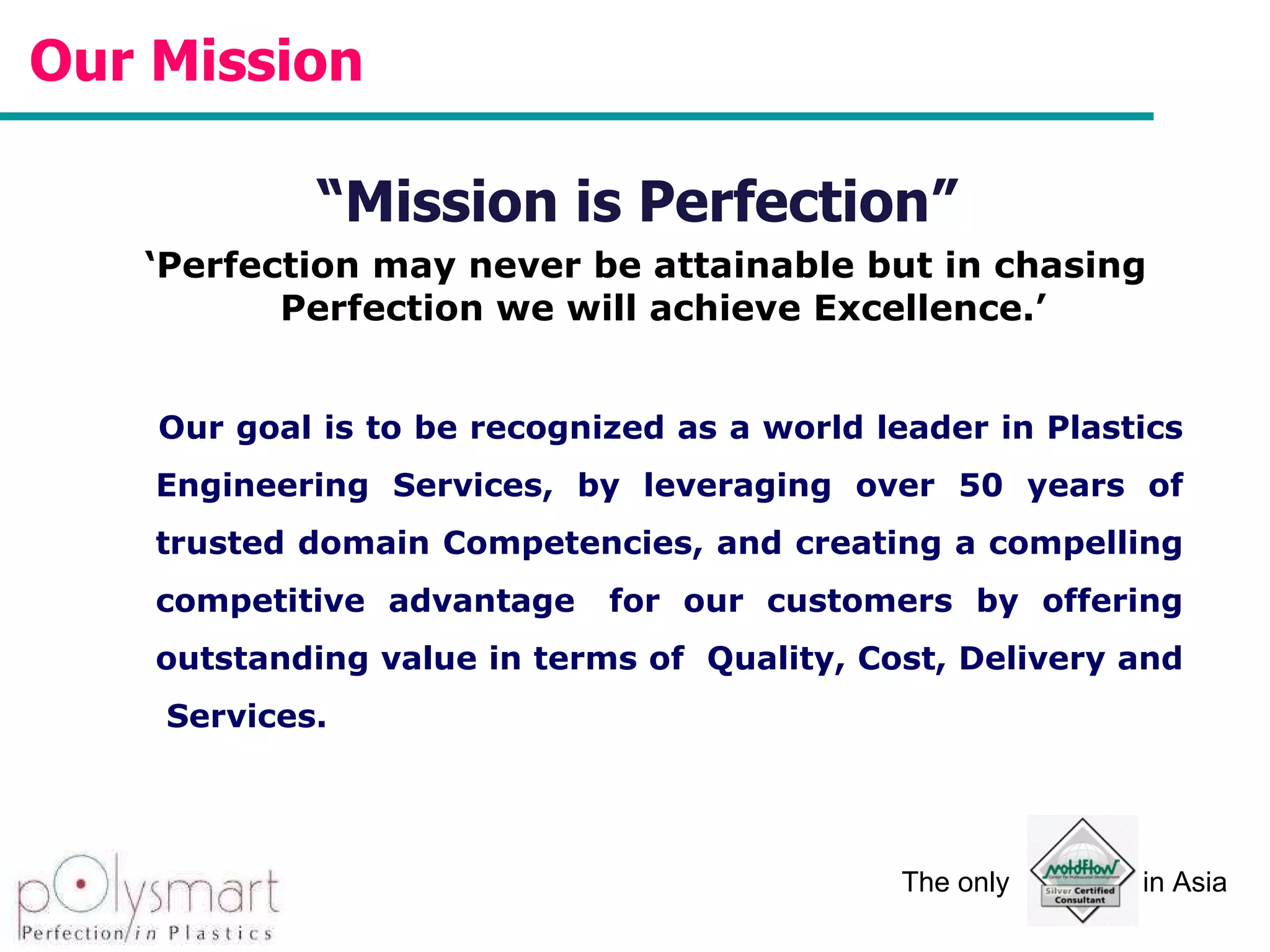 Our Mission  “ Mission is Perfection”  ‘ Perfection may never be attainable but in chasing Perfection we will achieve Excellence.’  Our goal is to be recognized as a world leader in Plastics Engineering Services, by leveraging over 50 years of trusted domain Competencies, and creating a compelling competitive advantage  for our customers by offering outstanding value in terms of  Quality, Cost, Delivery and  Services. 
