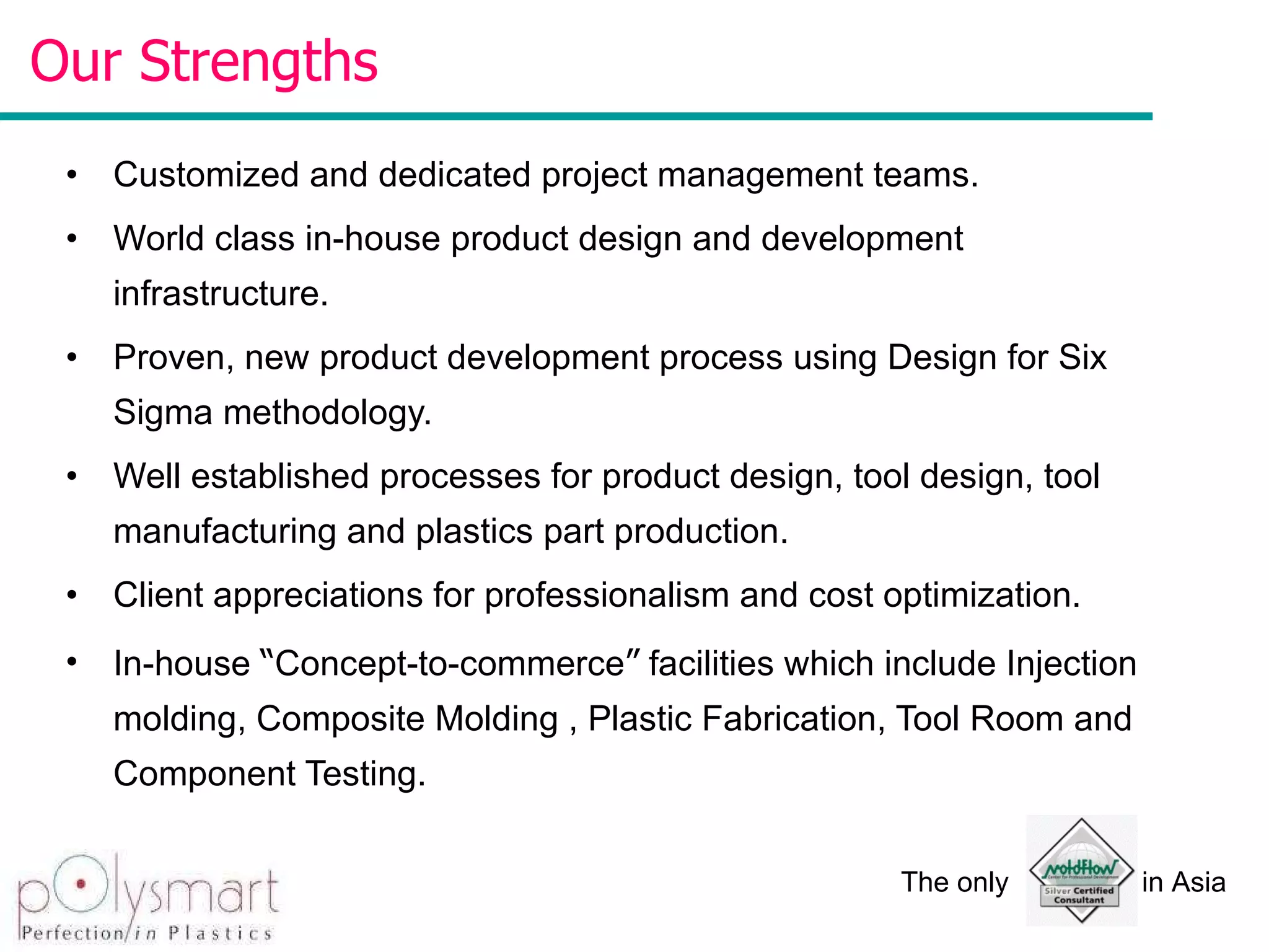 Customized and dedicated project management teams. World class in-house product design and development infrastructure. Proven, new product development process using Design for Six Sigma methodology.   Well established processes for product design, tool design, tool manufacturing and plastics part production. Client appreciations for professionalism and cost optimization. In-house  “ Concept-to-commerce ”  facilities which include Injection molding, Composite Molding , Plastic Fabrication, Tool Room and Component Testing. Our Strengths  