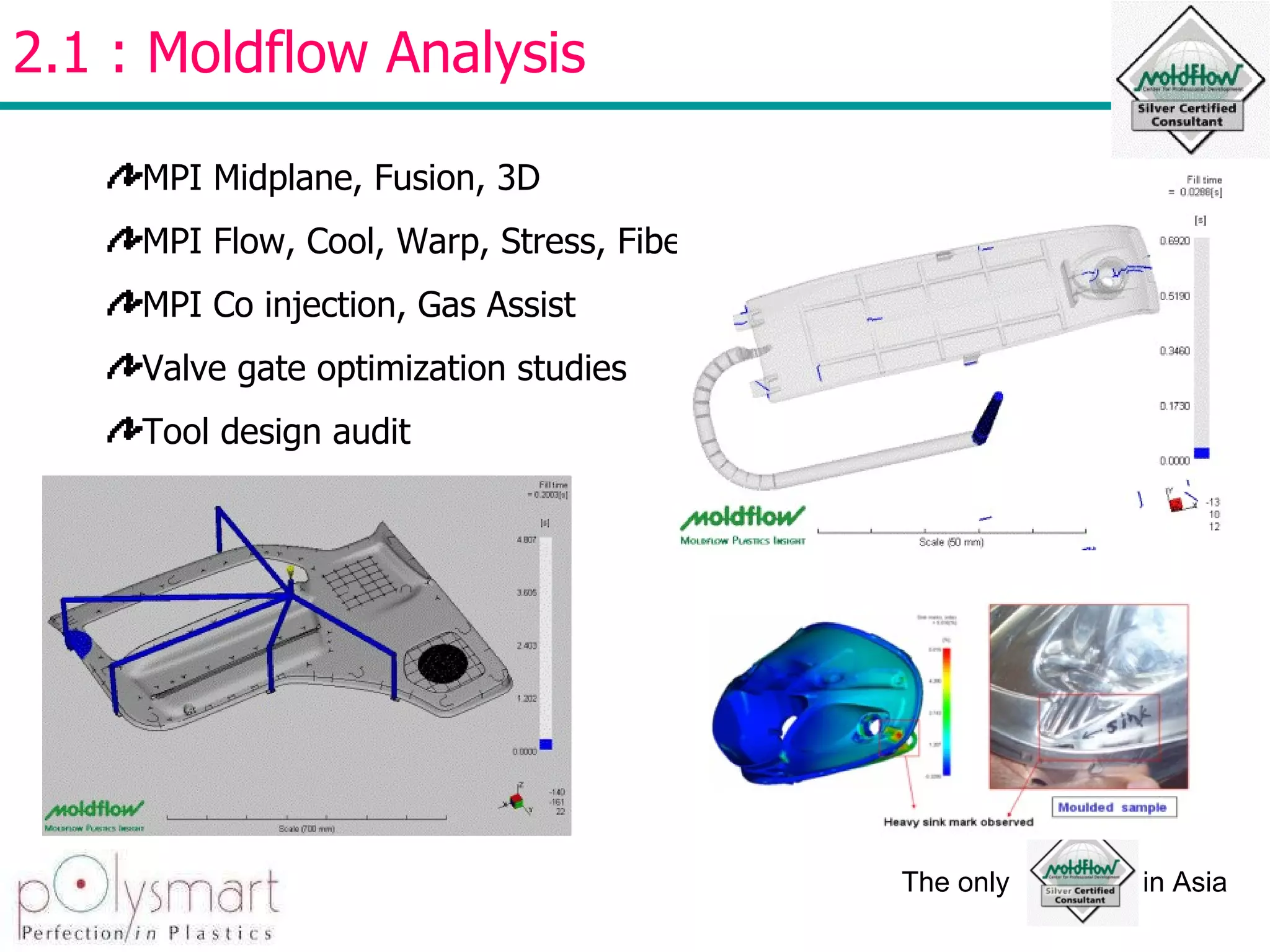 2.1 : Moldflow Analysis  MPI Midplane, Fusion, 3D MPI Flow, Cool, Warp, Stress, Fiber MPI Co injection, Gas Assist Valve gate optimization studies Tool design audit 