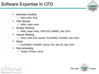 Software Expertise In CFD Geometry Creation Solid works, ProE CAD cleanup ANSA, Hyper mesh Surface Meshing ANSA, Hyper mesh, ICEM CFD, GAMBIT, Star CCM+ Volume Meshing TGrid, ICEM CFD, Gambit, FLOTHERM, FLOVENT, Star CCM+ Solver FLOTHERM, FLOVENT, Fluent, CFX, Star CD, Star CCM+ Post processing Tecplot, CFView, ViewZ 
