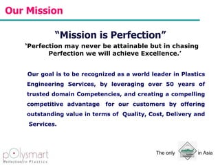 Our Mission  “ Mission is Perfection”  ‘ Perfection may never be attainable but in chasing Perfection we will achieve Excellence.’  Our goal is to be recognized as a world leader in Plastics Engineering Services, by leveraging over 50 years of trusted domain Competencies, and creating a compelling competitive advantage  for our customers by offering outstanding value in terms of  Quality, Cost, Delivery and  Services. 