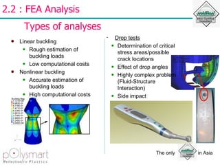 2.2 : FEA Analysis  Types of analyses Linear buckling Rough estimation of buckling loads Low computational costs Nonlinear buckling Accurate estimation of buckling loads High computational costs Drop tests Determination of critical stress areas/possible crack locations Effect of drop angles Highly complex problem (Fluid-Structure Interaction) Side impact  