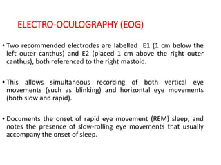 ELECTRO-OCULOGRAPHY (EOG)
• Two recommended electrodes are labelled E1 (1 cm below the
left outer canthus) and E2 (placed 1 cm above the right outer
canthus), both referenced to the right mastoid.
• This allows simultaneous recording of both vertical eye
movements (such as blinking) and horizontal eye movements
(both slow and rapid).
• Documents the onset of rapid eye movement (REM) sleep, and
notes the presence of slow-rolling eye movements that usually
accompany the onset of sleep.
 