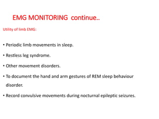 EMG MONITORING continue..
Utility of limb EMG:
• Periodic limb movements in sleep.
• Restless leg syndrome.
• Other movement disorders.
• To document the hand and arm gestures of REM sleep behaviour
disorder.
• Record convulsive movements during nocturnal epileptic seizures.
 