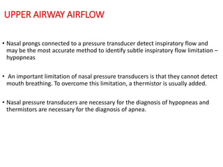 UPPER AIRWAY AIRFLOW
• Nasal prongs connected to a pressure transducer detect inspiratory flow and
may be the most accurate method to identify subtle inspiratory flow limitation –
hypopneas
• An important limitation of nasal pressure transducers is that they cannot detect
mouth breathing. To overcome this limitation, a thermistor is usually added.
• Nasal pressure transducers are necessary for the diagnosis of hypopneas and
thermistors are necessary for the diagnosis of apnea.
 