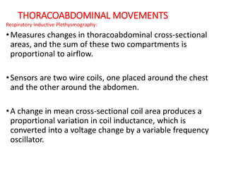 THORACOABDOMINAL MOVEMENTS
Respiratory Inductive Plethysmography:
•Measures changes in thoracoabdominal cross-sectional
areas, and the sum of these two compartments is
proportional to airflow.
•Sensors are two wire coils, one placed around the chest
and the other around the abdomen.
•A change in mean cross-sectional coil area produces a
proportional variation in coil inductance, which is
converted into a voltage change by a variable frequency
oscillator.
 