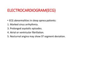 ELECTROCARDIOGRAM(ECG)
• ECG abnormalities in sleep apnea patients:
1. Marked sinus arrhythmia.
3. Prolonged asystolic episodes.
4. Atrial or ventricular fibrillation.
5. Nocturnal angina may show ST segment deviation.
 
