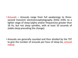 • Arousals – Arousals range from full awakenings to three-
second transient electroencephalography (EEG) shifts to a
lighter stage of sleep (alpha and/or frequencies greater than
16 Hz, but not sleep spindles, with at least 10 seconds of
stable sleep preceding the change).
• Arousals are generally counted and then divided by the TST
to give the number of arousals per hour of sleep (ie, arousal
index).
 