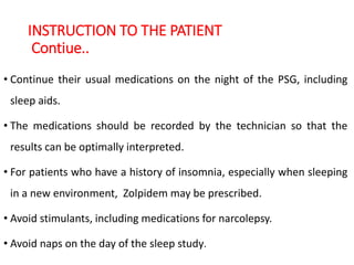 INSTRUCTION TO THE PATIENT
Contiue..
• Continue their usual medications on the night of the PSG, including
sleep aids.
• The medications should be recorded by the technician so that the
results can be optimally interpreted.
• For patients who have a history of insomnia, especially when sleeping
in a new environment, Zolpidem may be prescribed.
• Avoid stimulants, including medications for narcolepsy.
• Avoid naps on the day of the sleep study.
 