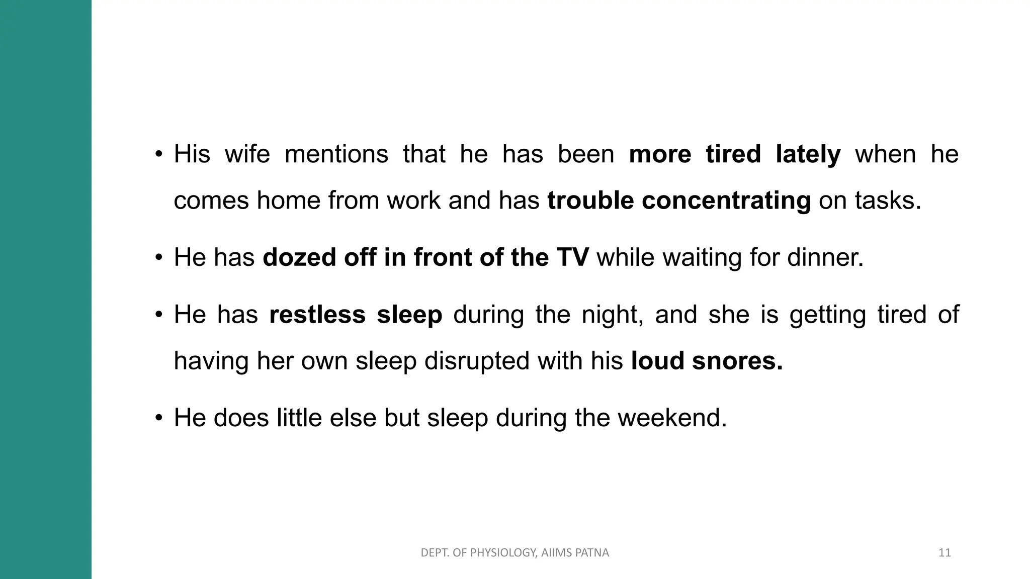 • His wife mentions that he has been more tired lately when he
comes home from work and has trouble concentrating on tasks.
• He has dozed off in front of the TV while waiting for dinner.
• He has restless sleep during the night, and she is getting tired of
having her own sleep disrupted with his loud snores.
• He does little else but sleep during the weekend.
DEPT. OF PHYSIOLOGY, AIIMS PATNA 11
 