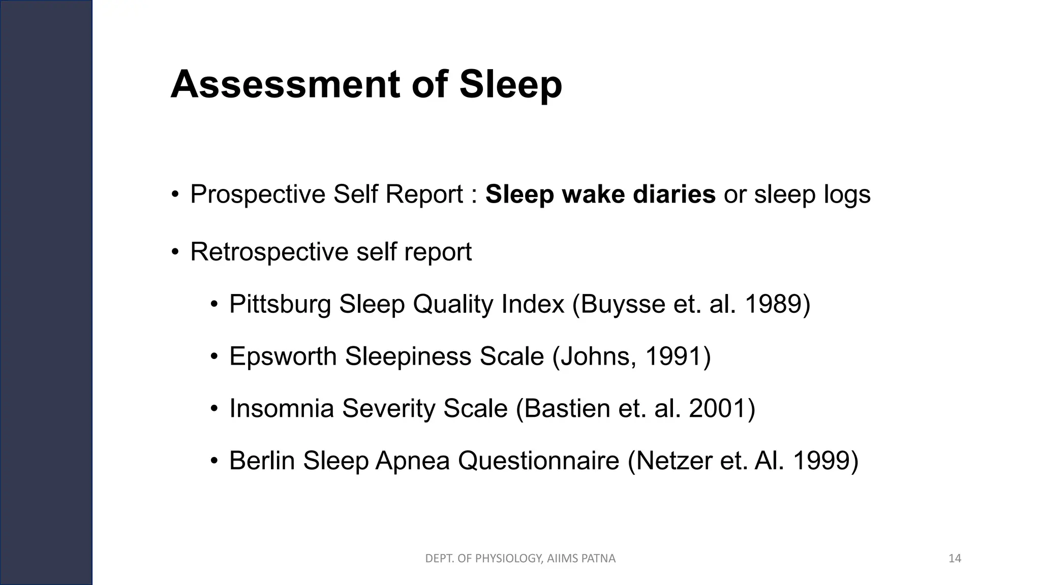 Assessment of Sleep
• Prospective Self Report : Sleep wake diaries or sleep logs
• Retrospective self report
• Pittsburg Sleep Quality Index (Buysse et. al. 1989)
• Epsworth Sleepiness Scale (Johns, 1991)
• Insomnia Severity Scale (Bastien et. al. 2001)
• Berlin Sleep Apnea Questionnaire (Netzer et. Al. 1999)
DEPT. OF PHYSIOLOGY, AIIMS PATNA 14
 
