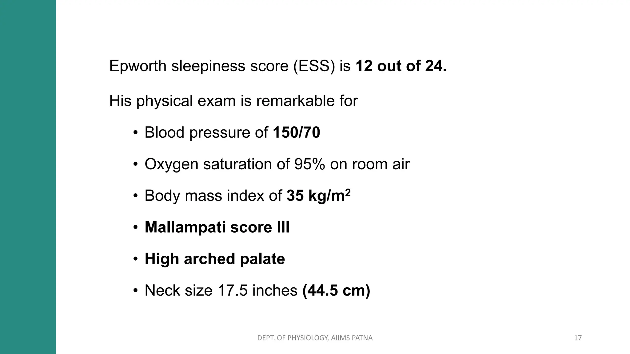 Epworth sleepiness score (ESS) is 12 out of 24.
His physical exam is remarkable for
• Blood pressure of 150/70
• Oxygen saturation of 95% on room air
• Body mass index of 35 kg/m2
• Mallampati score III
• High arched palate
• Neck size 17.5 inches (44.5 cm)
DEPT. OF PHYSIOLOGY, AIIMS PATNA 17
 