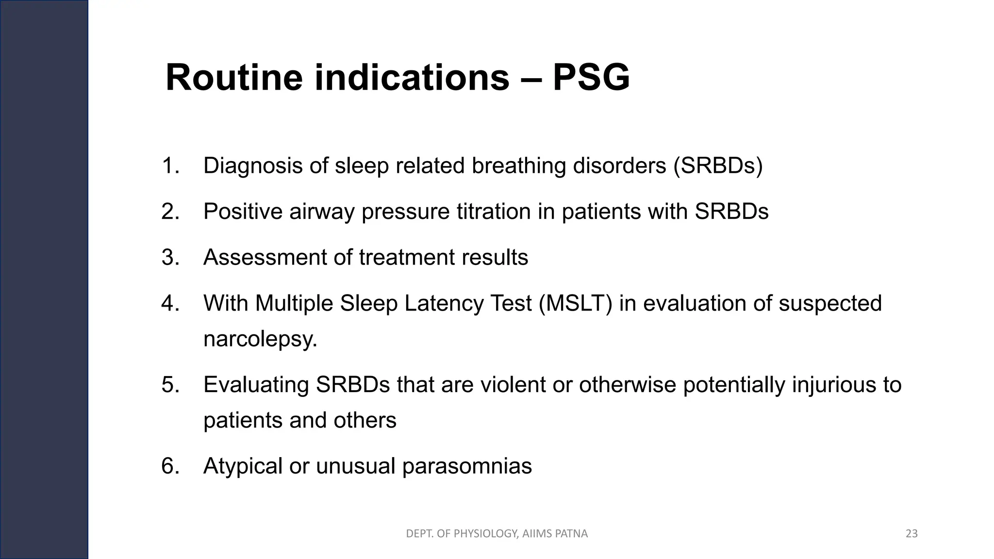 Routine indications – PSG
1. Diagnosis of sleep related breathing disorders (SRBDs)
2. Positive airway pressure titration in patients with SRBDs
3. Assessment of treatment results
4. With Multiple Sleep Latency Test (MSLT) in evaluation of suspected
narcolepsy.
5. Evaluating SRBDs that are violent or otherwise potentially injurious to
patients and others
6. Atypical or unusual parasomnias
DEPT. OF PHYSIOLOGY, AIIMS PATNA 23
 
