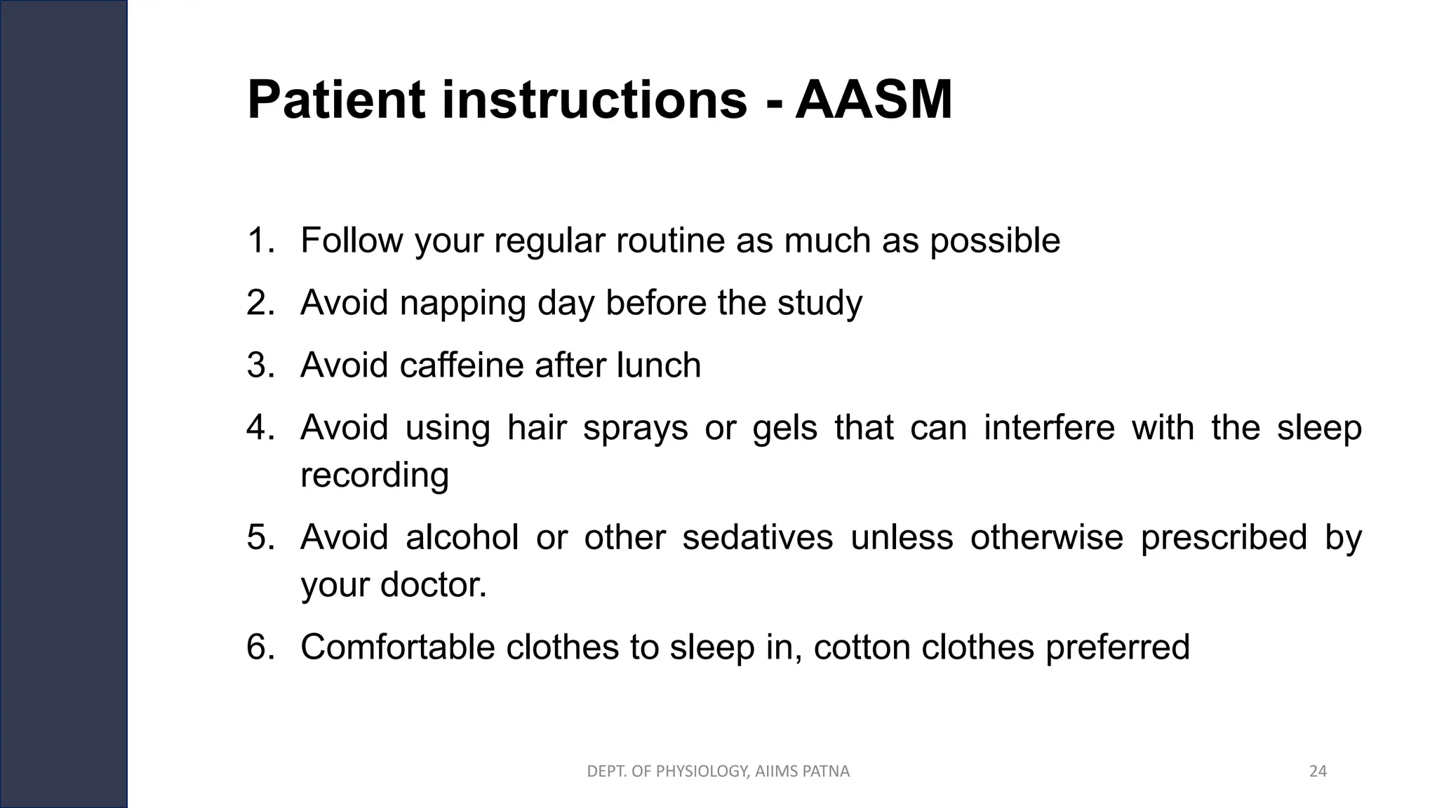 Patient instructions - AASM
1. Follow your regular routine as much as possible
2. Avoid napping day before the study
3. Avoid caffeine after lunch
4. Avoid using hair sprays or gels that can interfere with the sleep
recording
5. Avoid alcohol or other sedatives unless otherwise prescribed by
your doctor.
6. Comfortable clothes to sleep in, cotton clothes preferred
DEPT. OF PHYSIOLOGY, AIIMS PATNA 24
 