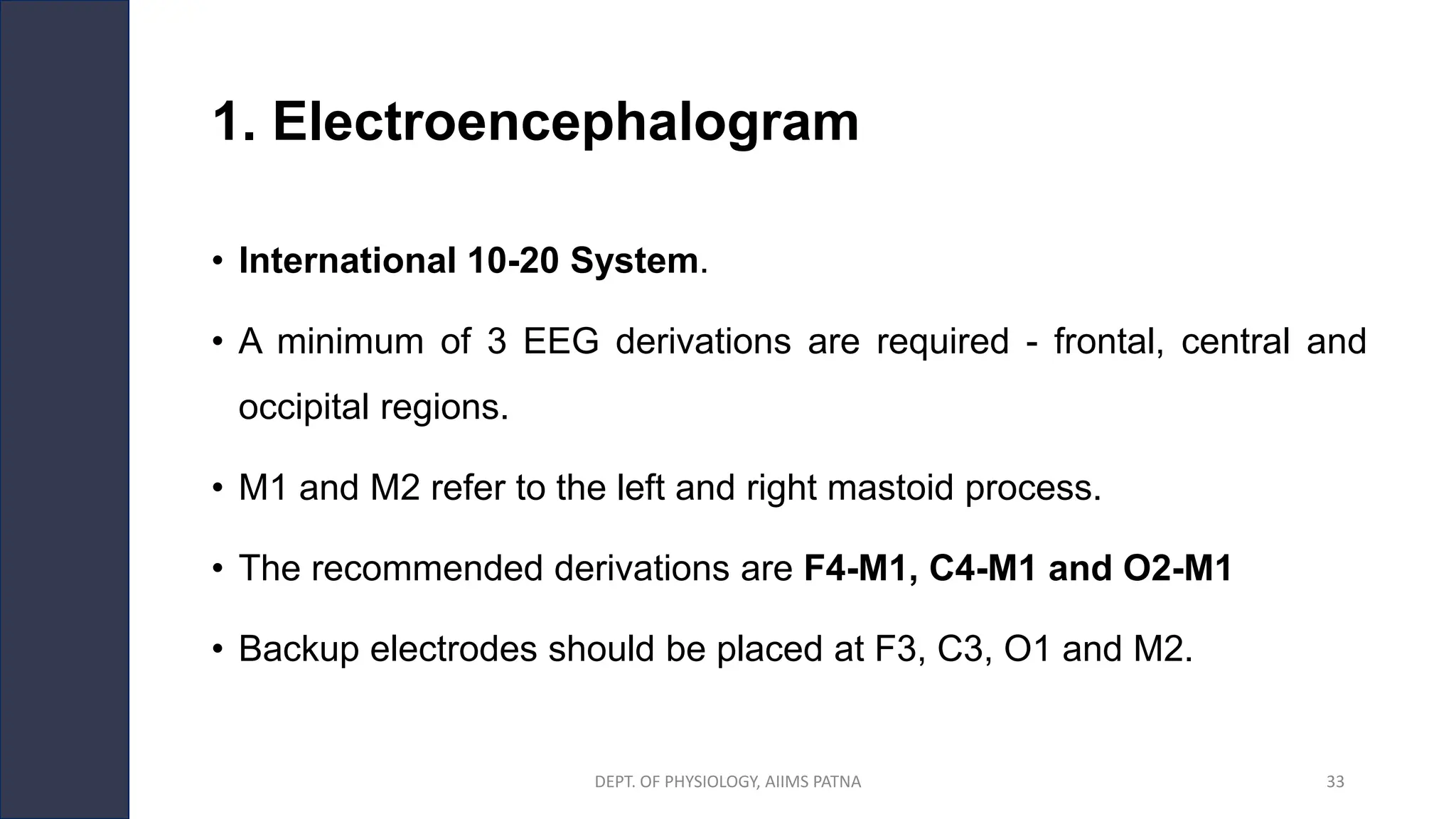 1. Electroencephalogram
• International 10-20 System.
• A minimum of 3 EEG derivations are required - frontal, central and
occipital regions.
• M1 and M2 refer to the left and right mastoid process.
• The recommended derivations are F4-M1, C4-M1 and O2-M1
• Backup electrodes should be placed at F3, C3, O1 and M2.
DEPT. OF PHYSIOLOGY, AIIMS PATNA 33
 