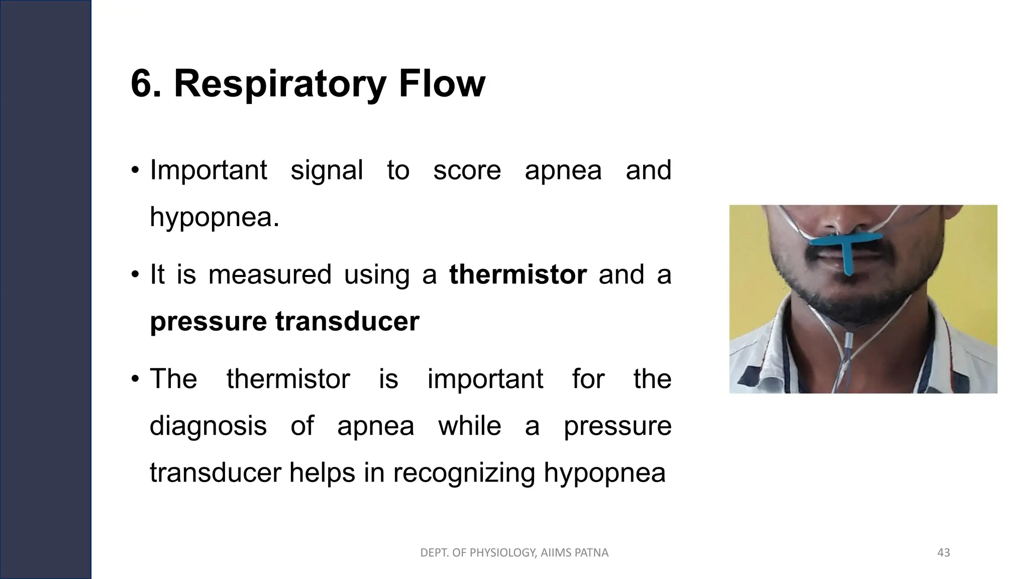 6. Respiratory Flow
• Important signal to score apnea and
hypopnea.
• It is measured using a thermistor and a
pressure transducer
• The thermistor is important for the
diagnosis of apnea while a pressure
transducer helps in recognizing hypopnea
DEPT. OF PHYSIOLOGY, AIIMS PATNA 43
 