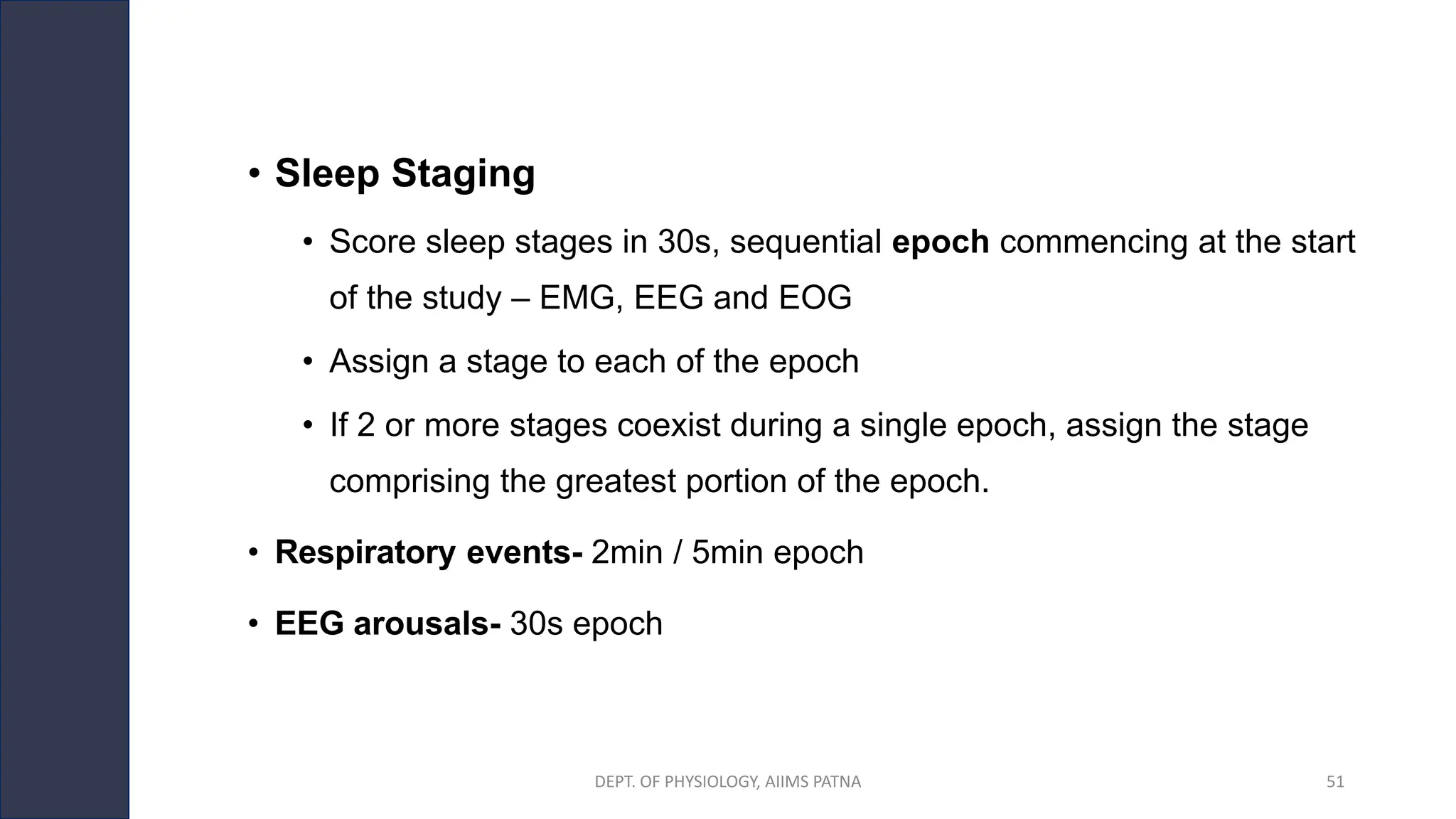 • Sleep Staging
• Score sleep stages in 30s, sequential epoch commencing at the start
of the study – EMG, EEG and EOG
• Assign a stage to each of the epoch
• If 2 or more stages coexist during a single epoch, assign the stage
comprising the greatest portion of the epoch.
• Respiratory events- 2min / 5min epoch
• EEG arousals- 30s epoch
DEPT. OF PHYSIOLOGY, AIIMS PATNA 51
 