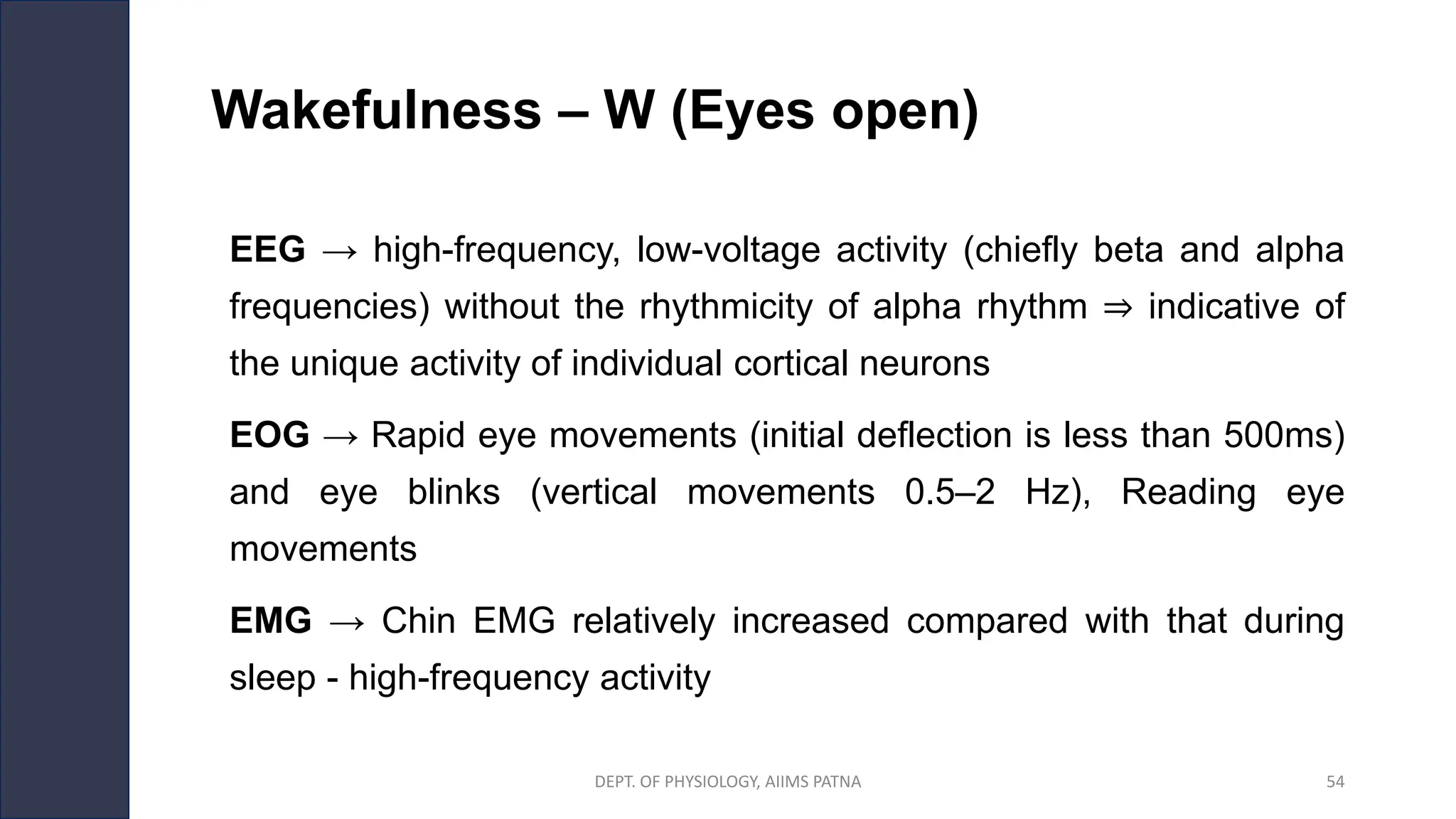 Wakefulness – W (Eyes open)
EEG → high-frequency, low-voltage activity (chiefly beta and alpha
frequencies) without the rhythmicity of alpha rhythm ⇒ indicative of
the unique activity of individual cortical neurons
EOG → Rapid eye movements (initial deflection is less than 500ms)
and eye blinks (vertical movements 0.5–2 Hz), Reading eye
movements
EMG → Chin EMG relatively increased compared with that during
sleep - high-frequency activity
54
DEPT. OF PHYSIOLOGY, AIIMS PATNA
 