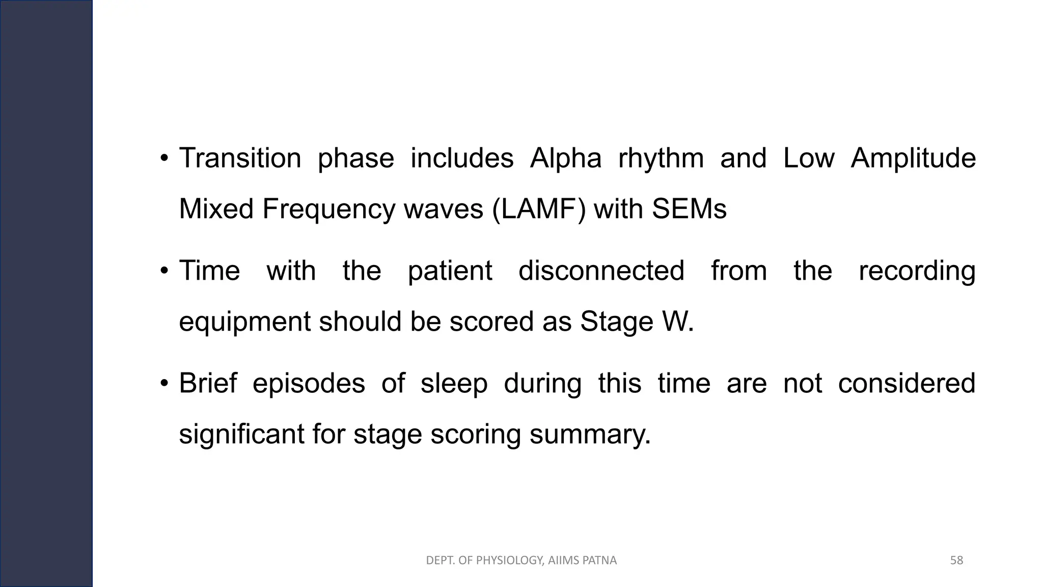 • Transition phase includes Alpha rhythm and Low Amplitude
Mixed Frequency waves (LAMF) with SEMs
• Time with the patient disconnected from the recording
equipment should be scored as Stage W.
• Brief episodes of sleep during this time are not considered
significant for stage scoring summary.
DEPT. OF PHYSIOLOGY, AIIMS PATNA 58
 