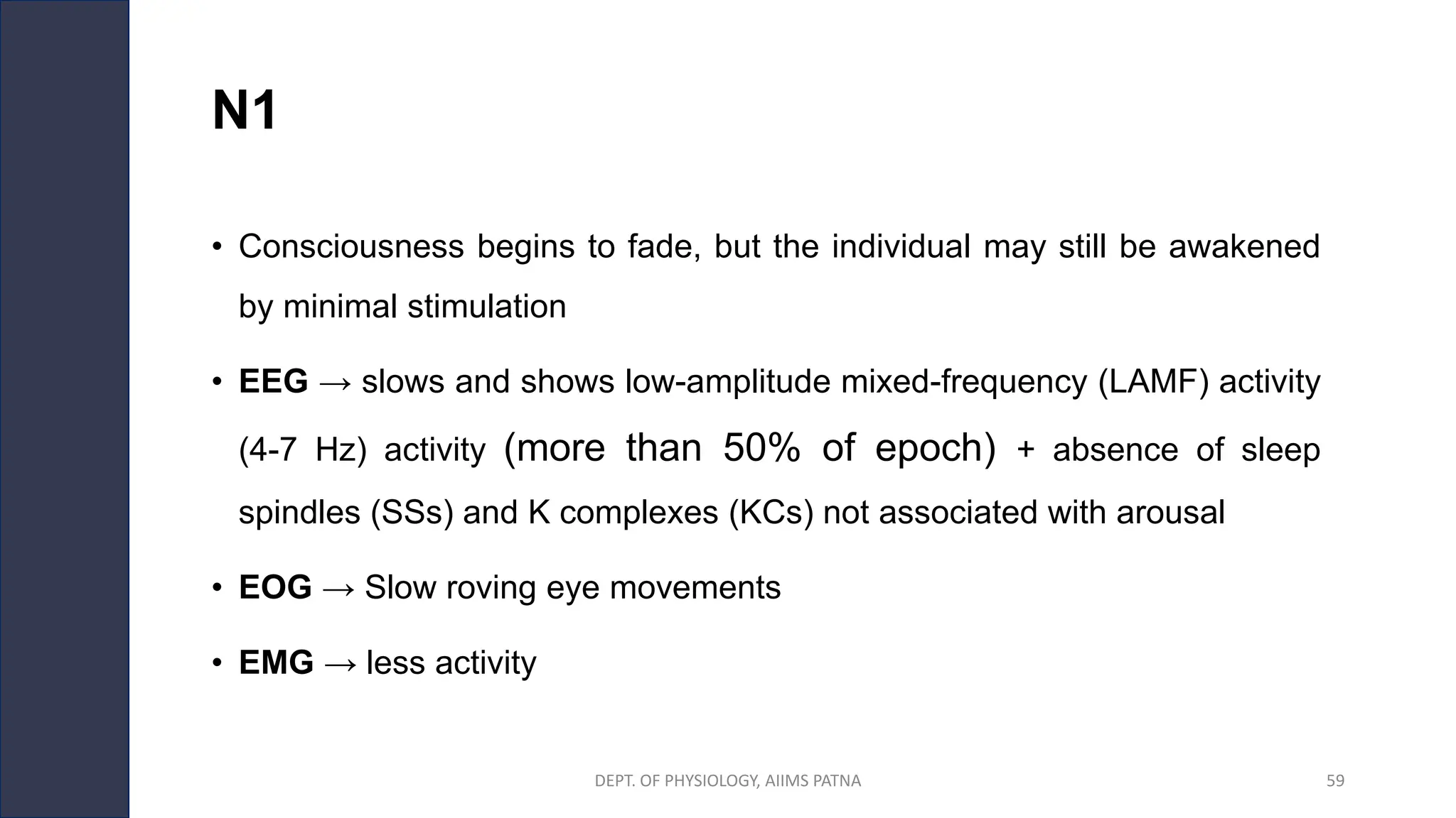 N1
• Consciousness begins to fade, but the individual may still be awakened
by minimal stimulation
• EEG → slows and shows low-amplitude mixed-frequency (LAMF) activity
(4-7 Hz) activity (more than 50% of epoch) + absence of sleep
spindles (SSs) and K complexes (KCs) not associated with arousal
• EOG → Slow roving eye movements
• EMG → less activity
DEPT. OF PHYSIOLOGY, AIIMS PATNA 59
 