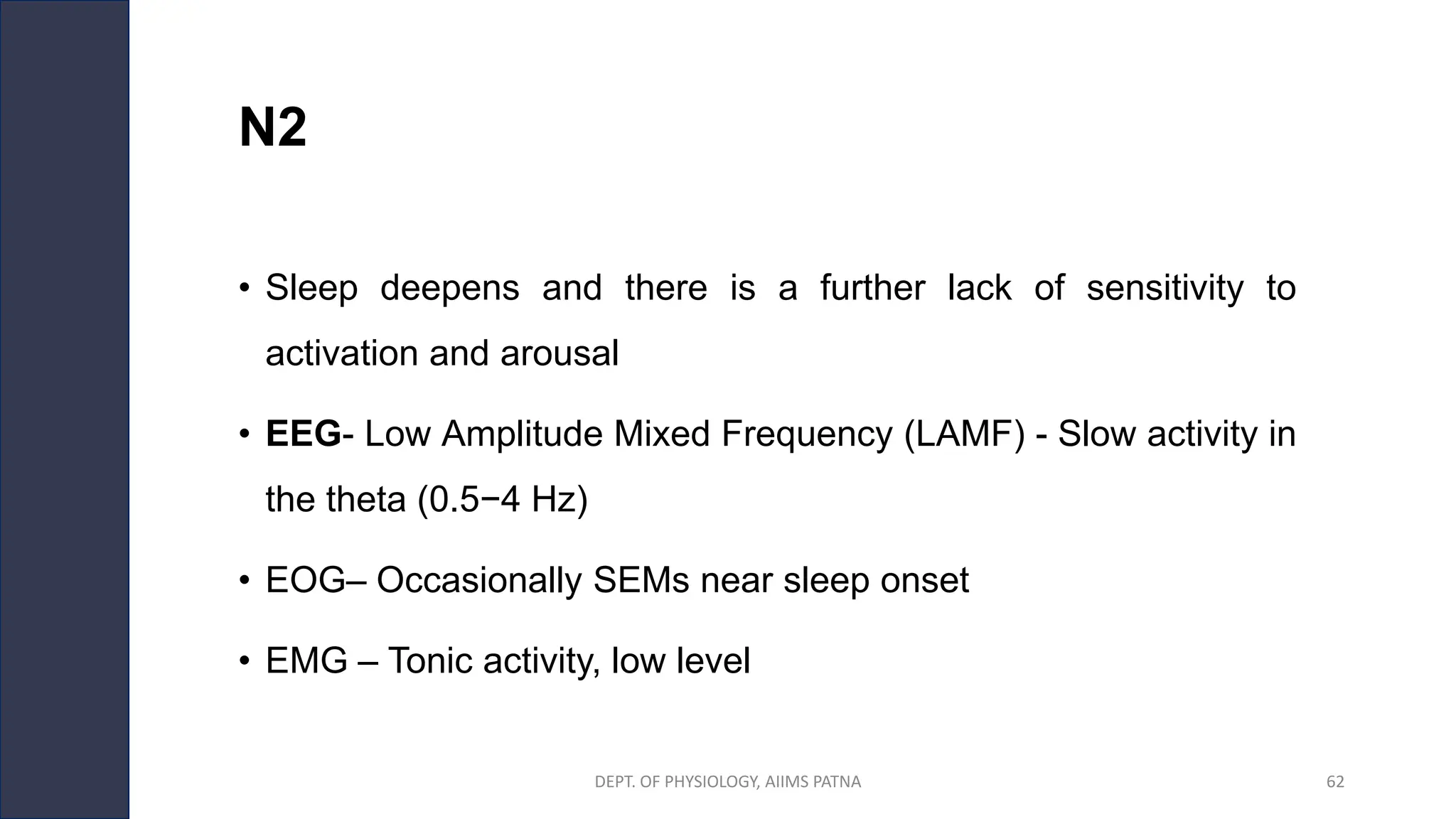 N2
• Sleep deepens and there is a further lack of sensitivity to
activation and arousal
• EEG- Low Amplitude Mixed Frequency (LAMF) - Slow activity in
the theta (0.5−4 Hz)
• EOG– Occasionally SEMs near sleep onset
• EMG – Tonic activity, low level
DEPT. OF PHYSIOLOGY, AIIMS PATNA 62
 
