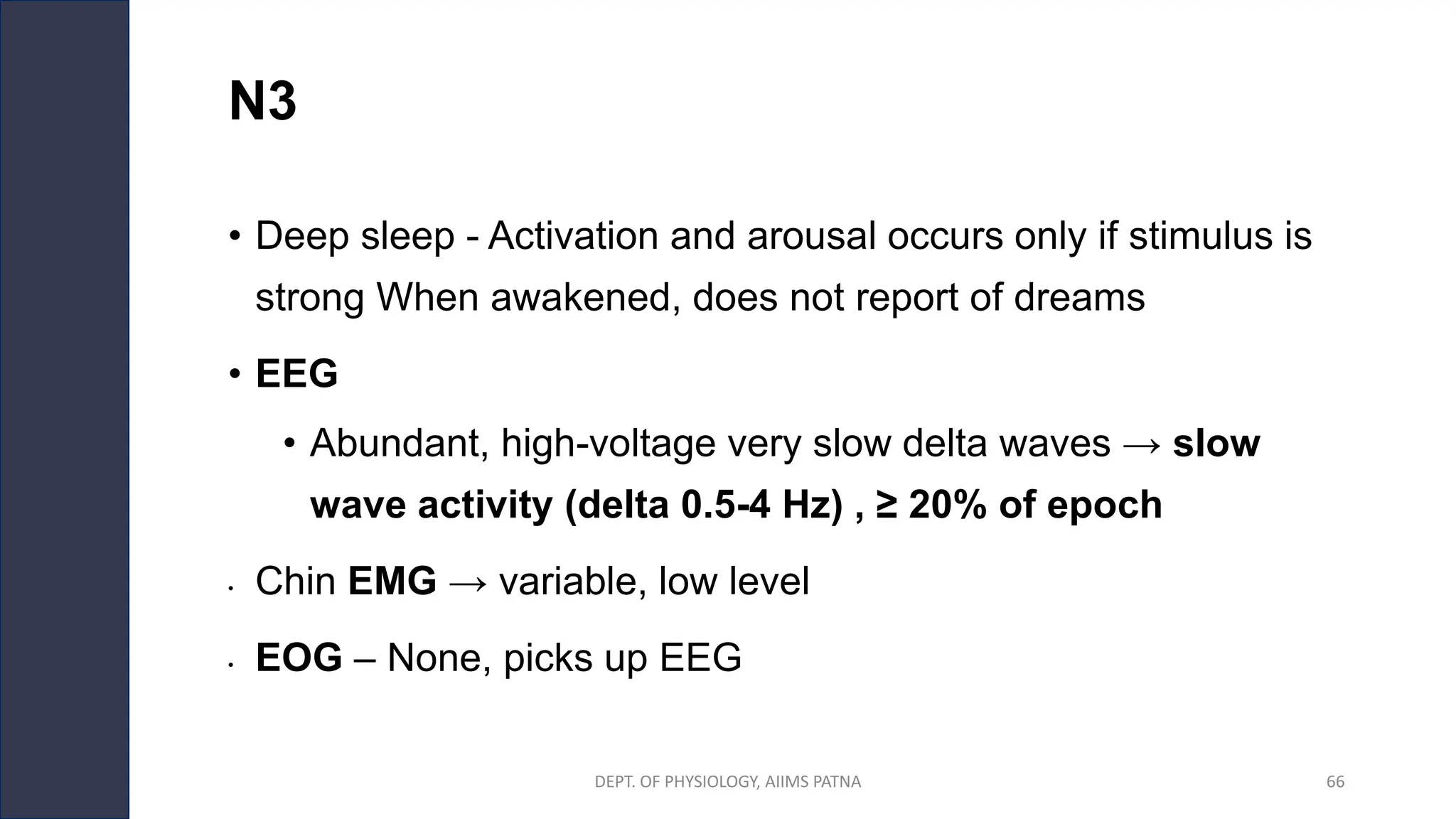 N3
• Deep sleep - Activation and arousal occurs only if stimulus is
strong When awakened, does not report of dreams
• EEG
• Abundant, high-voltage very slow delta waves → slow
wave activity (delta 0.5-4 Hz) , ≥ 20% of epoch
• Chin EMG → variable, low level
• EOG – None, picks up EEG
DEPT. OF PHYSIOLOGY, AIIMS PATNA 66
 