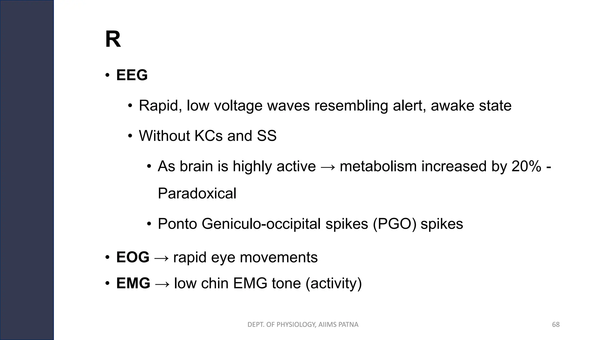R
• EEG
• Rapid, low voltage waves resembling alert, awake state
• Without KCs and SS
• As brain is highly active → metabolism increased by 20% -
Paradoxical
• Ponto Geniculo-occipital spikes (PGO) spikes
• EOG → rapid eye movements
• EMG → low chin EMG tone (activity)
DEPT. OF PHYSIOLOGY, AIIMS PATNA 68
 