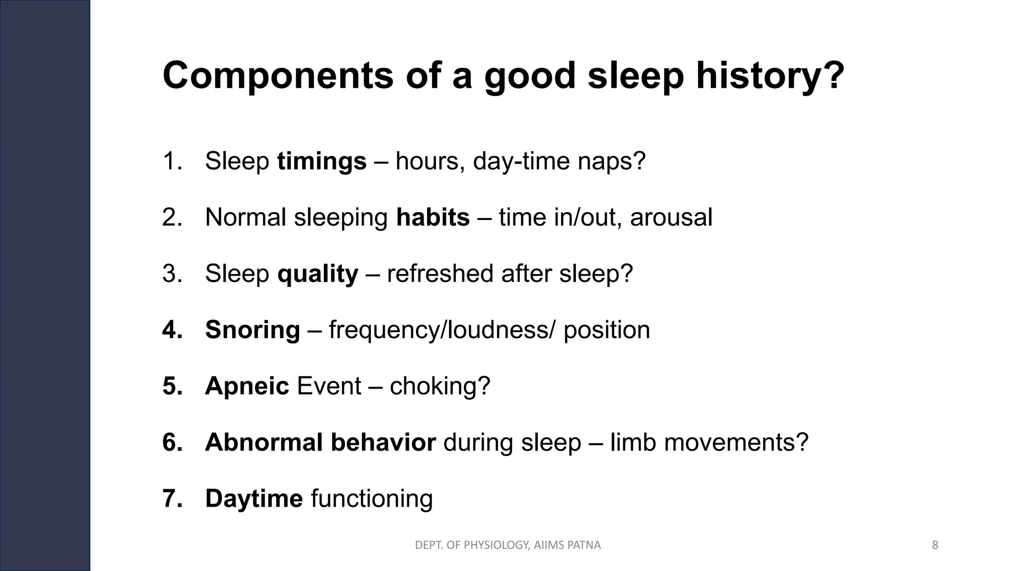 Components of a good sleep history?
1. Sleep timings – hours, day-time naps?
2. Normal sleeping habits – time in/out, arousal
3. Sleep quality – refreshed after sleep?
4. Snoring – frequency/loudness/ position
5. Apneic Event – choking?
6. Abnormal behavior during sleep – limb movements?
7. Daytime functioning
DEPT. OF PHYSIOLOGY, AIIMS PATNA 8
 