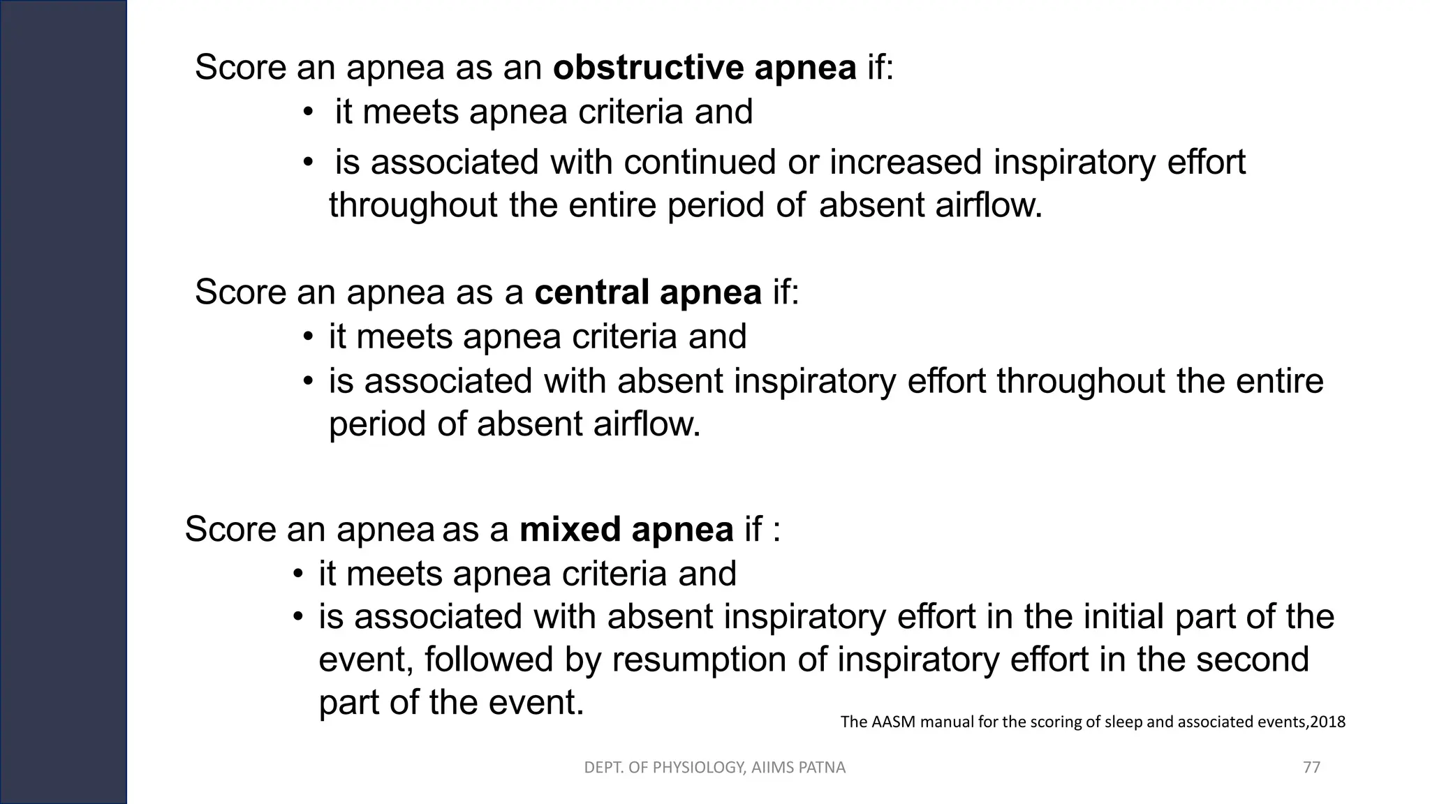 The AASM manual for the scoring of sleep and associated events,2018
Score an apnea as an obstructive apnea if:
• it meets apnea criteria and
• is associated with continued or increased inspiratory effort
throughout the entire period of absent airflow.
Score an apnea as a central apnea if:
• it meets apnea criteria and
• is associated with absent inspiratory effort throughout the entire
period of absent airflow.
Score an apnea as a mixed apnea if :
• it meets apnea criteria and
• is associated with absent inspiratory effort in the initial part of the
event, followed by resumption of inspiratory effort in the second
part of the event.
DEPT. OF PHYSIOLOGY, AIIMS PATNA 77
 