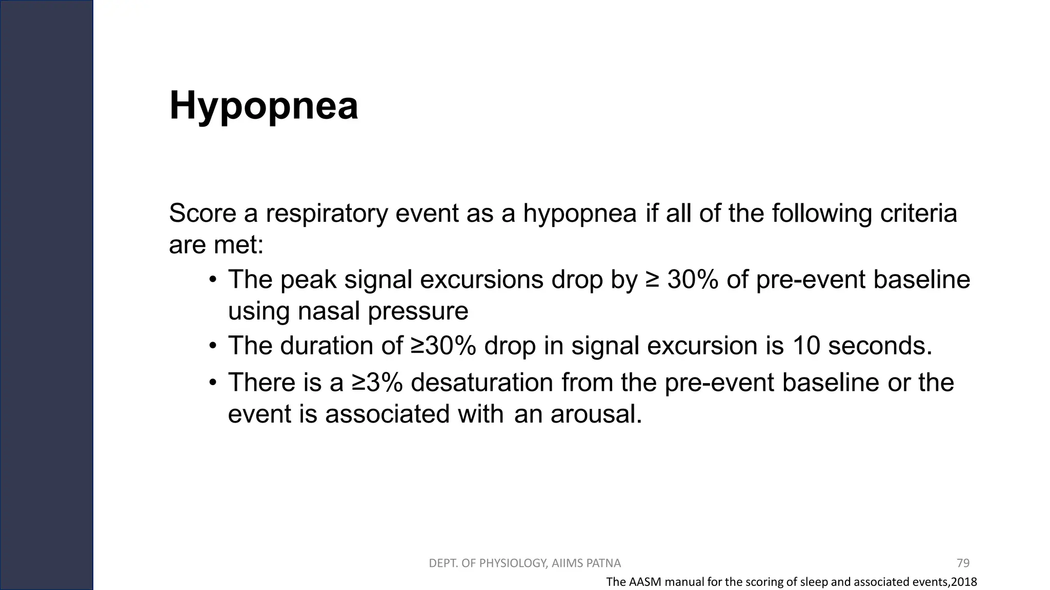 Hypopnea
Score a respiratory event as a hypopnea if all of the following criteria
are met:
• The peak signal excursions drop by ≥ 30% of pre-event baseline
using nasal pressure
• The duration of ≥30% drop in signal excursion is 10 seconds.
• There is a ≥3% desaturation from the pre-event baseline or the
event is associated with an arousal.
The AASM manual for the scoring of sleep and associated events,2018
DEPT. OF PHYSIOLOGY, AIIMS PATNA 79
 