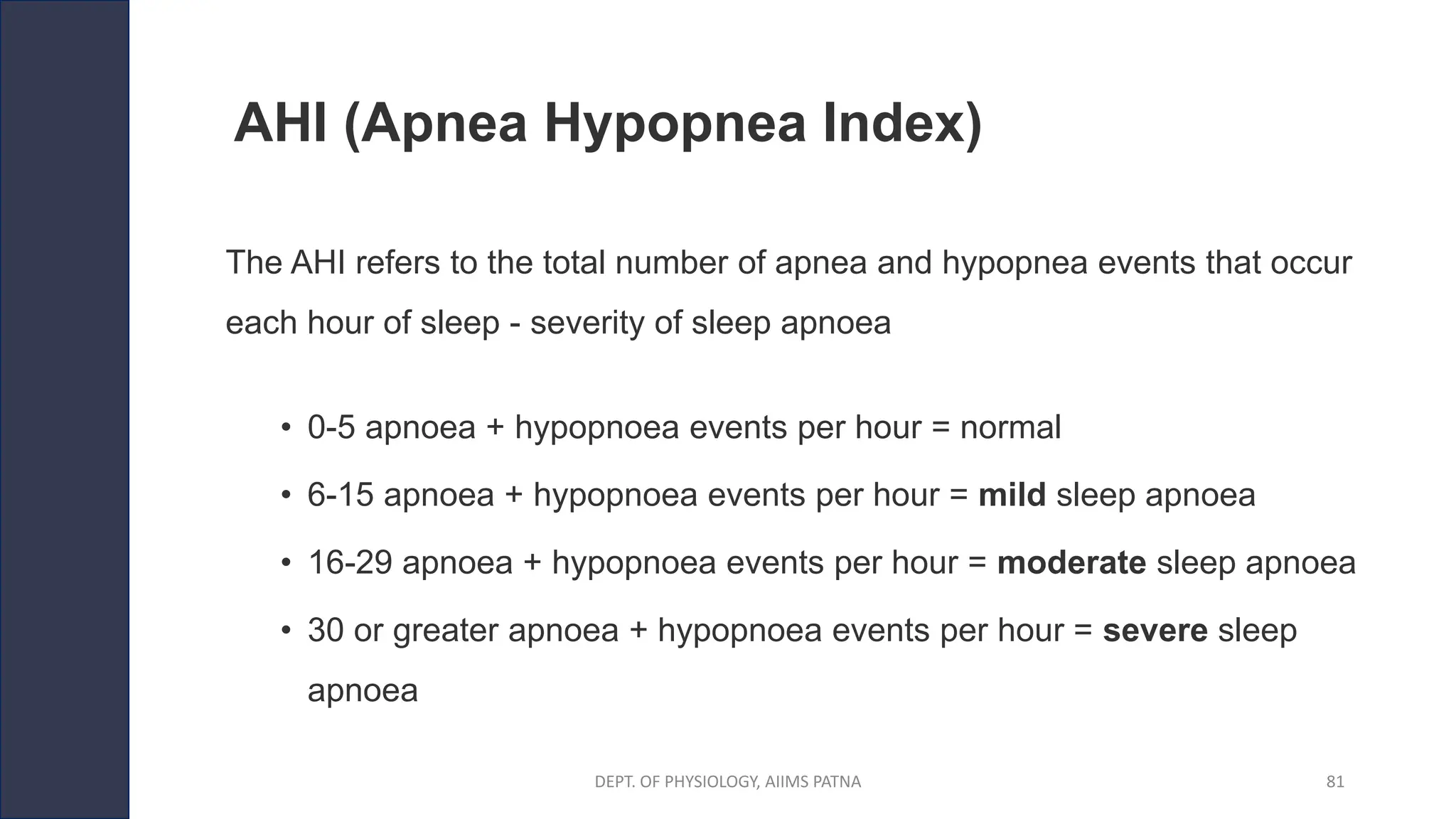 AHI (Apnea Hypopnea Index)
The AHI refers to the total number of apnea and hypopnea events that occur
each hour of sleep - severity of sleep apnoea
• 0-5 apnoea + hypopnoea events per hour = normal
• 6-15 apnoea + hypopnoea events per hour = mild sleep apnoea
• 16-29 apnoea + hypopnoea events per hour = moderate sleep apnoea
• 30 or greater apnoea + hypopnoea events per hour = severe sleep
apnoea
DEPT. OF PHYSIOLOGY, AIIMS PATNA 81
 