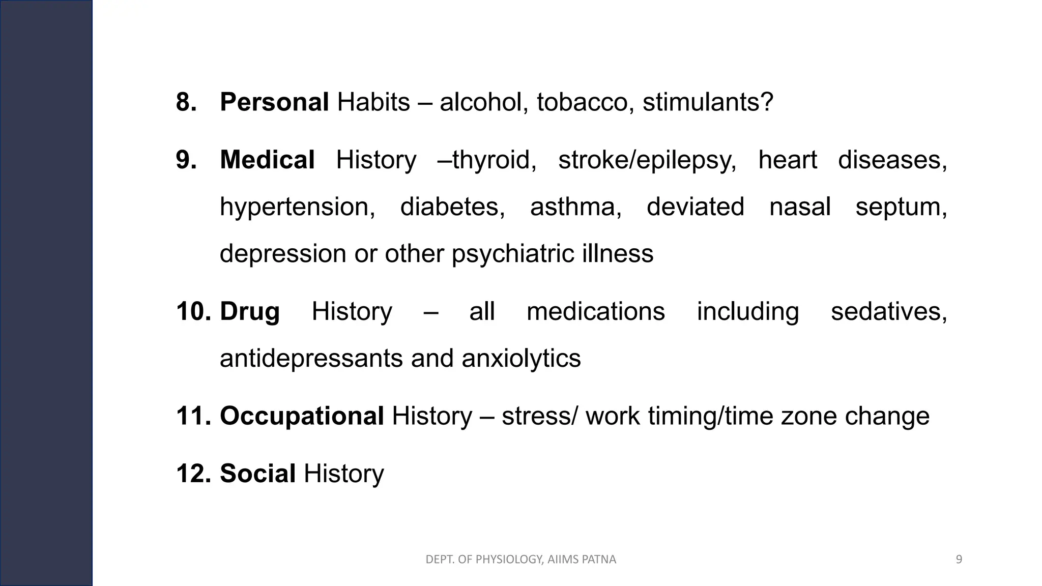 8. Personal Habits – alcohol, tobacco, stimulants?
9. Medical History –thyroid, stroke/epilepsy, heart diseases,
hypertension, diabetes, asthma, deviated nasal septum,
depression or other psychiatric illness
10. Drug History – all medications including sedatives,
antidepressants and anxiolytics
11. Occupational History – stress/ work timing/time zone change
12. Social History
DEPT. OF PHYSIOLOGY, AIIMS PATNA 9
 