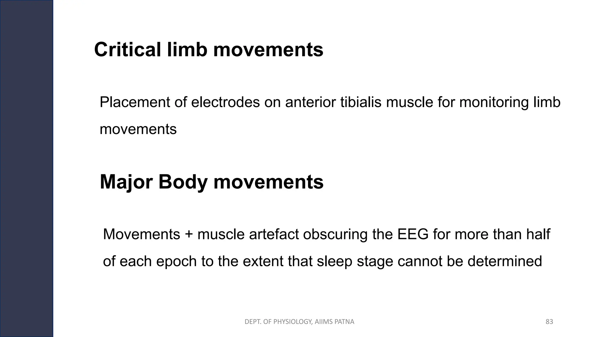 Critical limb movements
DEPT. OF PHYSIOLOGY, AIIMS PATNA 83
Placement of electrodes on anterior tibialis muscle for monitoring limb
movements
Movements + muscle artefact obscuring the EEG for more than half
of each epoch to the extent that sleep stage cannot be determined
Major Body movements
 