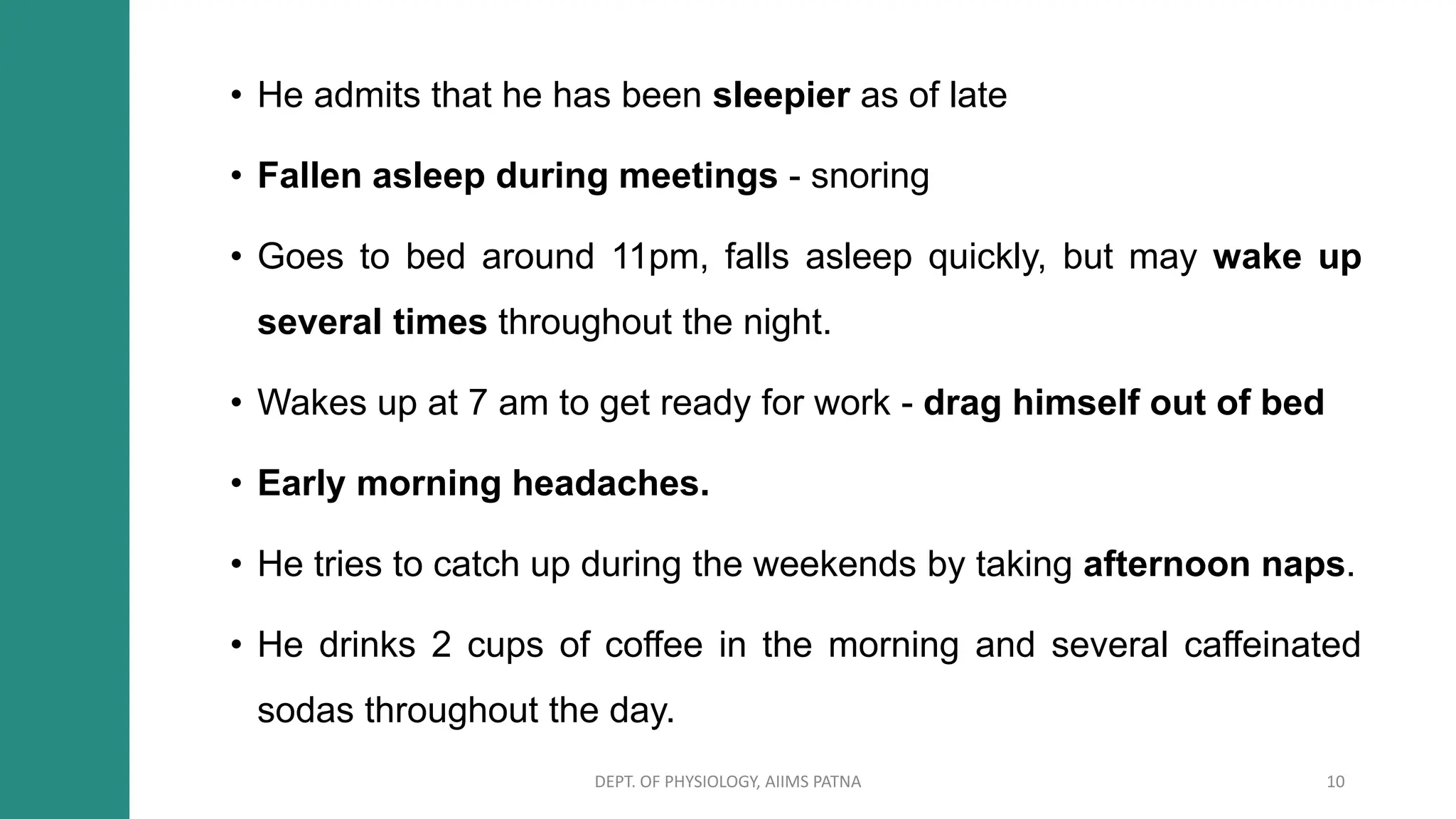 • He admits that he has been sleepier as of late
• Fallen asleep during meetings - snoring
• Goes to bed around 11pm, falls asleep quickly, but may wake up
several times throughout the night.
• Wakes up at 7 am to get ready for work - drag himself out of bed
• Early morning headaches.
• He tries to catch up during the weekends by taking afternoon naps.
• He drinks 2 cups of coffee in the morning and several caffeinated
sodas throughout the day.
DEPT. OF PHYSIOLOGY, AIIMS PATNA 10
 