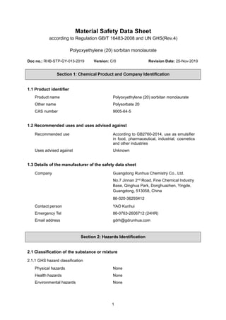 1
Material Safety Data Sheet
according to Regulation GB/T 16483-2008 and UN GHS(Rev.4)
Polyoxyethylene (20) sorbitan monolaurate
Doc no.: RHB-STP-GY-013-2019 Version: C/0 Revision Date: 25-Nov-2019
Section 1: Chemical Product and Company Identification
1.1 Product identifier
Product name Polyoxyethylene (20) sorbitan monolaurate
Other name Polysorbate 20
CAS number 9005-64-5
1.2 Recommended uses and uses advised against
Recommended use According to GB2760-2014, use as emulsifier
in food, pharmaceutical, industrial, cosmetics
and other industries
Uses advised against Unknown
1.3 Details of the manufacturer of the safety data sheet
Company Guangdong Runhua Chemistry Co., Ltd.
No.7 Jinnan 2nd Road, Fine Chemical Industry
Base, Qinghua Park, Donghuazhen, Yingde,
Guangdong, 513058, China
86-020-36293412
Contact person YAO Kunhui
Emergency Tel 86-0763-2606712 (24HR)
Email address gdrh@gdrunhua.com
Section 2: Hazards Identification
2.1 Classification of the substance or mixture
2.1.1 GHS hazard classification
Physical hazards None
Health hazards None
Environmental hazards None
 