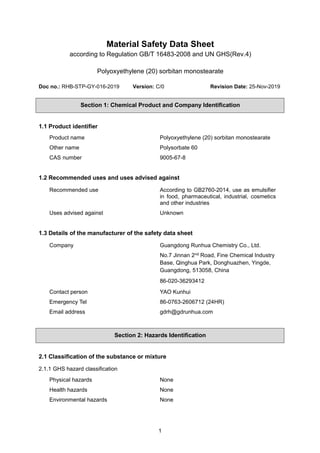 1
Material Safety Data Sheet
according to Regulation GB/T 16483-2008 and UN GHS(Rev.4)
Polyoxyethylene (20) sorbitan monostearate
Doc no.: RHB-STP-GY-016-2019 Version: C/0 Revision Date: 25-Nov-2019
Section 1: Chemical Product and Company Identification
1.1 Product identifier
Product name Polyoxyethylene (20) sorbitan monostearate
Other name Polysorbate 60
CAS number 9005-67-8
1.2 Recommended uses and uses advised against
Recommended use According to GB2760-2014, use as emulsifier
in food, pharmaceutical, industrial, cosmetics
and other industries
Uses advised against Unknown
1.3 Details of the manufacturer of the safety data sheet
Company Guangdong Runhua Chemistry Co., Ltd.
No.7 Jinnan 2nd Road, Fine Chemical Industry
Base, Qinghua Park, Donghuazhen, Yingde,
Guangdong, 513058, China
86-020-36293412
Contact person YAO Kunhui
Emergency Tel 86-0763-2606712 (24HR)
Email address gdrh@gdrunhua.com
Section 2: Hazards Identification
2.1 Classification of the substance or mixture
2.1.1 GHS hazard classification
Physical hazards None
Health hazards None
Environmental hazards None
 