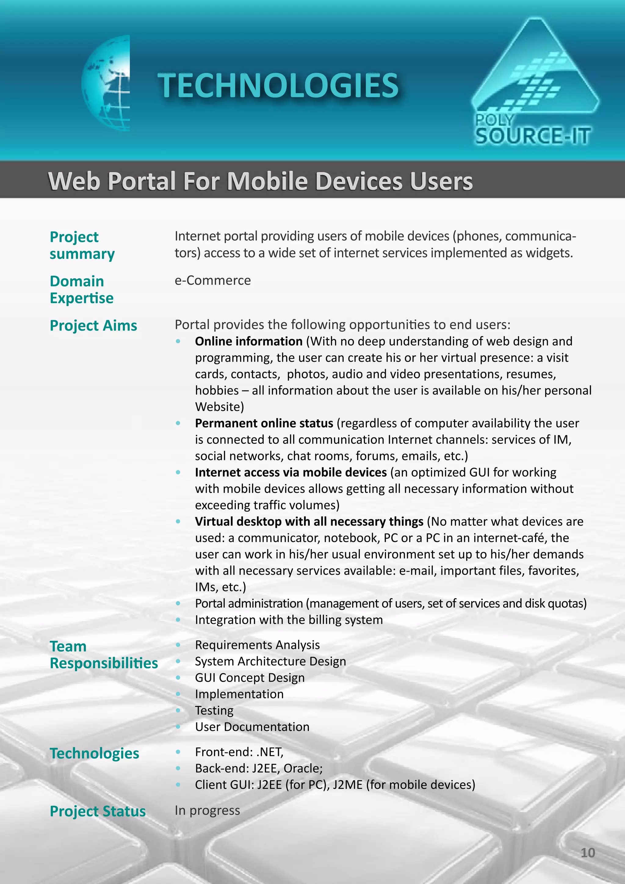 TECHNOLOGIES

Web Portal For Mobile Devices Users
Project           Internet portal providing users of mobile devices (phones, communica-
summary           tors) access to a wide set of internet services implemented as widgets.
Domain            e-Commerce
Expertise
Project Aims      Portal provides the following opportunities to end users:
                  • Online information (With no deep understanding of web design and
                    programming, the user can create his or her virtual presence: a visit
                    cards, contacts, photos, audio and video presentations, resumes,
                    hobbies – all information about the user is available on his/her personal
                    Website)
                  • Permanent online status (regardless of computer availability the user
                    is connected to all communication Internet channels: services of IM,
                    social networks, chat rooms, forums, emails, etc.)
                  • Internet access via mobile devices (an optimized GUI for working
                    with mobile devices allows getting all necessary information without
                    exceeding traffic volumes)
                  • Virtual desktop with all necessary things (No matter what devices are
                    used: a communicator, notebook, PC or a PC in an internet-café, the
                    user can work in his/her usual environment set up to his/her demands
                    with all necessary services available: e-mail, important files, favorites,
                    IMs, etc.)
                  • Portal administration (management of users, set of services and disk quotas)
                  • Integration with the billing system

Team             • Requirements Analysis
Responsibilities • System Architecture Design
                  •   GUI Concept Design
                  •   Implementation
                  •   Testing
                  •   User Documentation

Technologies      • Front-end: .NET,
                  • Back-end: J2EE, Oracle;
                  • Client GUI: J2EE (for PC), J2ME (for mobile devices)

Project Status    In progress

                                                                                             10
 