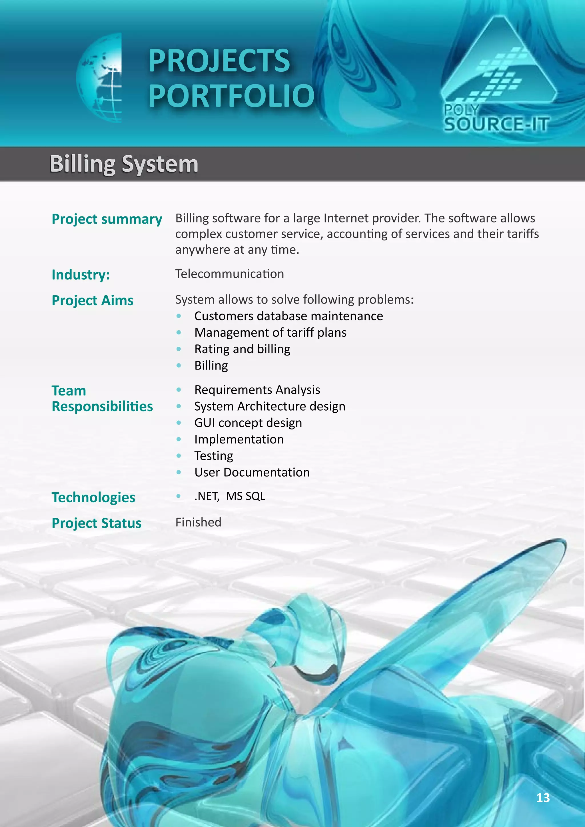 PROJECTS
                 PORTFOLIO
Billing System
Project summary Billing software for a large Internet provider. The software allows
                     complex customer service, accounting of services and their tariffs
                     anywhere at any time.
Industry:            Telecommunication
Project Aims         System allows to solve following problems:
                     • Customers database maintenance
                     • Management of tariff plans
                     • Rating and billing
                     • Billing
Team                 •   Requirements Analysis
Responsibilities     •   System Architecture design
                     •   GUI concept design
                     •   Implementation
                     •   Testing
                     •   User Documentation
Technologies         • .NET, MS SQL

Project Status       Finished




                                                                                      13
 