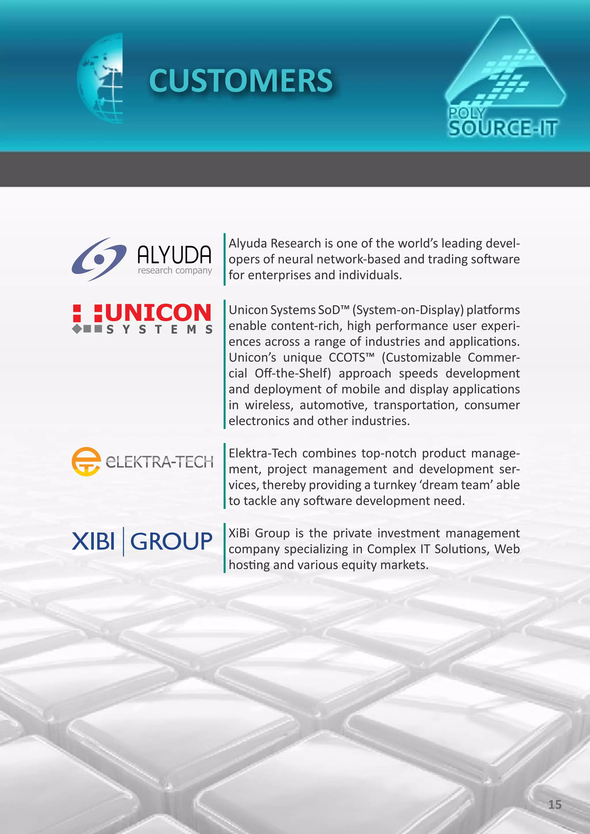 CUSTOMERS



   Alyuda Research is one of the world’s leading devel-
   opers of neural network-based and trading software
   for enterprises and individuals.

   Unicon Systems SoD™ (System-on-Display) platforms
   enable content-rich, high performance user experi-
   ences across a range of industries and applications.
   Unicon’s unique CCOTS™ (Customizable Commer-
   cial Off-the-Shelf) approach speeds development
   and deployment of mobile and display applications
   in wireless, automotive, transportation, consumer
   electronics and other industries.

   Elektra-Tech combines top-notch product manage-
   ment, project management and development ser-
   vices, thereby providing a turnkey ‘dream team’ able
   to tackle any software development need.

   XiBi Group is the private investment management
   company specializing in Complex IT Solutions, Web
   hosting and various equity markets.




                                                          15
 