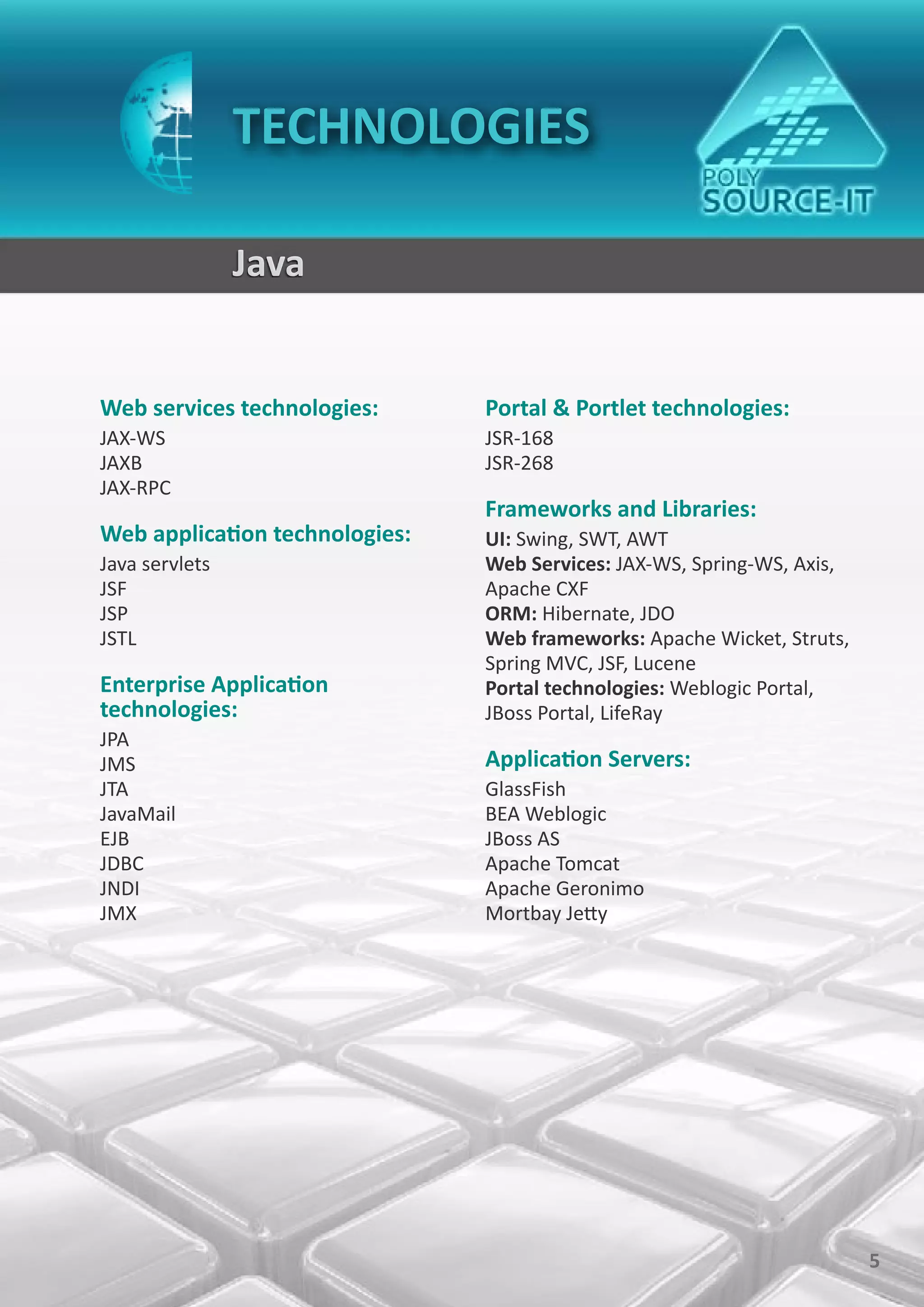 TECHNOLOGIES

                Java


Web services technologies:      Portal & Portlet technologies:
JAX-WS                          JSR-168
JAXB                            JSR-268
JAX-RPC
                                Frameworks and Libraries:
Web application technologies:   UI: Swing, SWT, AWT
Java servlets                   Web Services: JAX-WS, Spring-WS, Axis,
JSF                             Apache CXF
JSP                             ORM: Hibernate, JDO
JSTL                            Web frameworks: Apache Wicket, Struts,
                                Spring MVC, JSF, Lucene
Enterprise Application          Portal technologies: Weblogic Portal,
technologies:                   JBoss Portal, LifeRay
JPA
JMS                             Application Servers:
JTA                             GlassFish
JavaMail                        BEA Weblogic
EJB                             JBoss AS
JDBC                            Apache Tomcat
JNDI                            Apache Geronimo
JMX                             Mortbay Jetty




                                                                         5
 