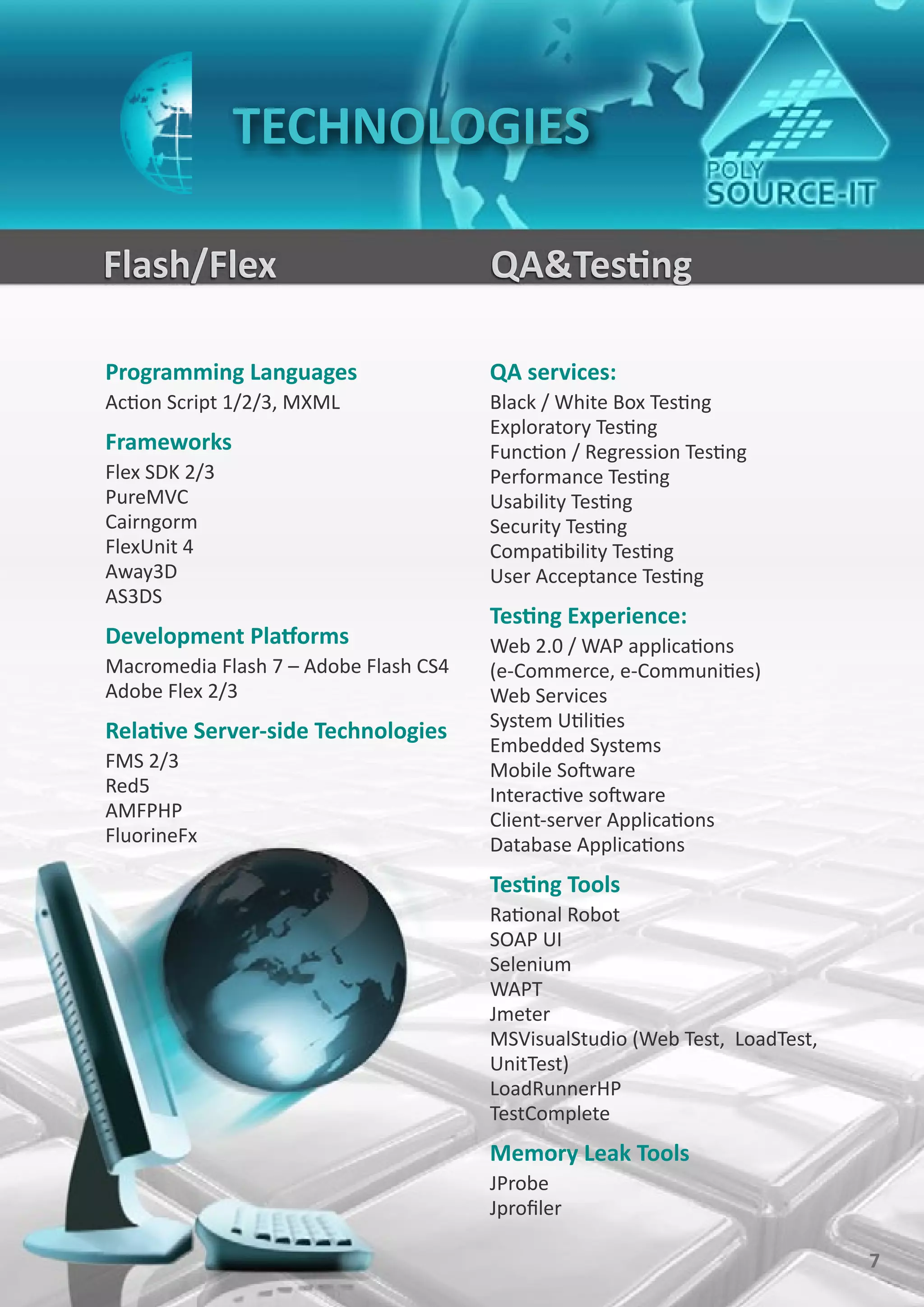 TECHNOLOGIES

Flash/Flex                             QA&Testing

Programming Languages                  QA services:
Action Script 1/2/3, MXML              Black / White Box Testing
                                       Exploratory Testing
Frameworks                             Function / Regression Testing
Flex SDK 2/3                           Performance Testing
PureMVC                                Usability Testing
Cairngorm                              Security Testing
FlexUnit 4                             Compatibility Testing
Away3D                                 User Acceptance Testing
AS3DS
                                       Testing Experience:
Development Platforms                  Web 2.0 / WAP applications
Macromedia Flash 7 – Adobe Flash CS4   (e-Commerce, e-Communities)
Adobe Flex 2/3                         Web Services
                                       System Utilities
Relative Server-side Technologies
                                       Embedded Systems
FMS 2/3                                Mobile Software
Red5                                   Interactive software
AMFPHP                                 Client-server Applications
FluorineFx                             Database Applications
                                       Testing Tools
                                       Rational Robot
                                       SOAP UI
                                       Selenium
                                       WAPT
                                       Jmeter
                                       MSVisualStudio (Web Test, LoadTest,
                                       UnitTest)
                                       LoadRunnerHP
                                       TestComplete
                                       Memory Leak Tools
                                       JProbe
                                       Jprofiler

                                                                             7
 