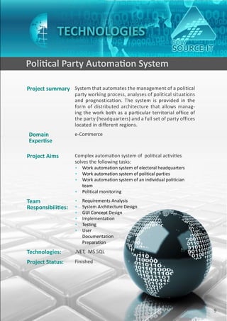 TECHNOLOGIES

    Political Party Automation System

    Project summary System that automates the management of a political
                        party working process, analyses of political situations
                        and prognostication. The system is provided in the
                        form of distributed architecture that allows manag-
                        ing the work both as a particular territorial office of
                        the party (headquarters) and a full set of party offices
                        located in different regions.
    Domain              e-Commerce
    Expertise

    Project Aims        Complex automation system of political activities
                        solves the following tasks:
                        • Work automation system of electoral headquarters
                        • Work automation system of political parties
                        • Work automation system of an individual politician
                          team
                        • Political monitoring

    Team                •   Requirements Analysis
    Responsibilities:   •   System Architecture Design
                        •   GUI Concept Design
                        •   Implementation
                        •   Testing
                        •   User
                            Documentation
                            Preparation

    Technologies:       .NET, MS SQL
    Project Status:     Finished




9                                                                                  9
 