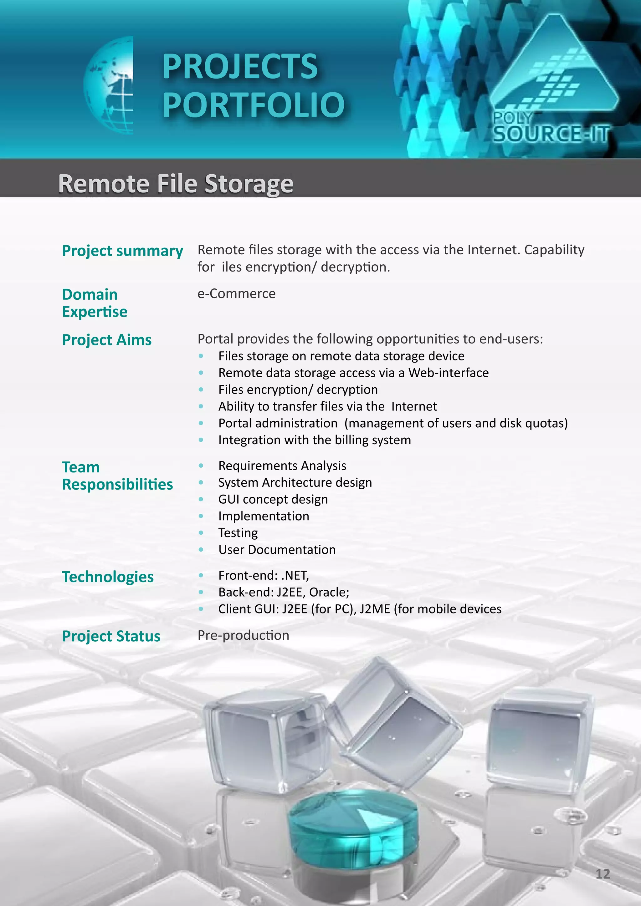 PROJECTS
                 PORTFOLIO
Remote File Storage

Project summary Remote files storage with the access via the Internet. Capability
                    for iles encryption/ decryption.
Domain              e-Commerce
Expertise
Project Aims        Portal provides the following opportunities to end-users:
                    •   Files storage on remote data storage device
                    •   Remote data storage access via a Web-interface
                    •   Files encryption/ decryption
                    •   Ability to transfer files via the Internet
                    •   Portal administration (management of users and disk quotas)
                    •   Integration with the billing system

Team                •   Requirements Analysis
Responsibilities    •   System Architecture design
                    •   GUI concept design
                    •   Implementation
                    •   Testing
                    •   User Documentation

Technologies        • Front-end: .NET,
                    • Back-end: J2EE, Oracle;
                    • Client GUI: J2EE (for PC), J2ME (for mobile devices

Project Status      Pre-production




                                                                                      12
 
