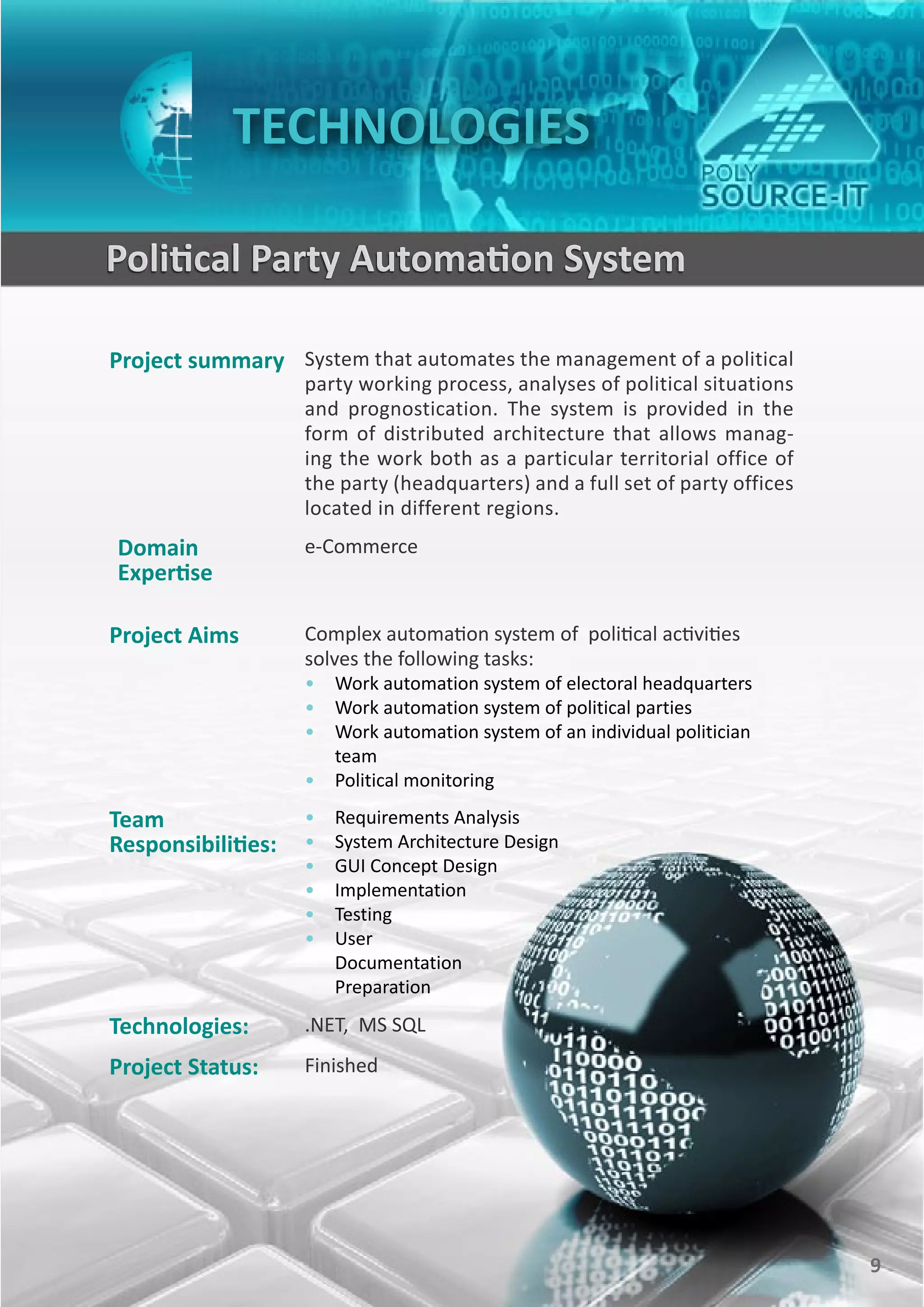 TECHNOLOGIES

    Political Party Automation System

    Project summary System that automates the management of a political
                        party working process, analyses of political situations
                        and prognostication. The system is provided in the
                        form of distributed architecture that allows manag-
                        ing the work both as a particular territorial office of
                        the party (headquarters) and a full set of party offices
                        located in different regions.
    Domain              e-Commerce
    Expertise

    Project Aims        Complex automation system of political activities
                        solves the following tasks:
                        • Work automation system of electoral headquarters
                        • Work automation system of political parties
                        • Work automation system of an individual politician
                          team
                        • Political monitoring

    Team                •   Requirements Analysis
    Responsibilities:   •   System Architecture Design
                        •   GUI Concept Design
                        •   Implementation
                        •   Testing
                        •   User
                            Documentation
                            Preparation

    Technologies:       .NET, MS SQL
    Project Status:     Finished




9                                                                                  9
 
