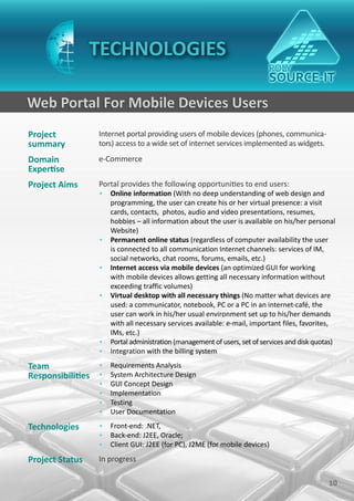 TECHNOLOGIES

Web Portal For Mobile Devices Users
Project           Internet portal providing users of mobile devices (phones, communica-
summary           tors) access to a wide set of internet services implemented as widgets.
Domain            e-Commerce
Expertise
Project Aims      Portal provides the following opportunities to end users:
                  • Online information (With no deep understanding of web design and
                    programming, the user can create his or her virtual presence: a visit
                    cards, contacts, photos, audio and video presentations, resumes,
                    hobbies – all information about the user is available on his/her personal
                    Website)
                  • Permanent online status (regardless of computer availability the user
                    is connected to all communication Internet channels: services of IM,
                    social networks, chat rooms, forums, emails, etc.)
                  • Internet access via mobile devices (an optimized GUI for working
                    with mobile devices allows getting all necessary information without
                    exceeding traffic volumes)
                  • Virtual desktop with all necessary things (No matter what devices are
                    used: a communicator, notebook, PC or a PC in an internet-café, the
                    user can work in his/her usual environment set up to his/her demands
                    with all necessary services available: e-mail, important files, favorites,
                    IMs, etc.)
                  • Portal administration (management of users, set of services and disk quotas)
                  • Integration with the billing system

Team             • Requirements Analysis
Responsibilities • System Architecture Design
                  •   GUI Concept Design
                  •   Implementation
                  •   Testing
                  •   User Documentation

Technologies      • Front-end: .NET,
                  • Back-end: J2EE, Oracle;
                  • Client GUI: J2EE (for PC), J2ME (for mobile devices)

Project Status    In progress

                                                                                             10
 