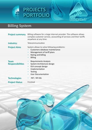 PROJECTS
                 PORTFOLIO
Billing System
Project summary Billing software for a large Internet provider. The software allows
                     complex customer service, accounting of services and their tariffs
                     anywhere at any time.
Industry:            Telecommunication
Project Aims         System allows to solve following problems:
                     • Customers database maintenance
                     • Management of tariff plans
                     • Rating and billing
                     • Billing
Team                 •   Requirements Analysis
Responsibilities     •   System Architecture design
                     •   GUI concept design
                     •   Implementation
                     •   Testing
                     •   User Documentation
Technologies         • .NET, MS SQL

Project Status       Finished




                                                                                      13
 