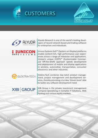 CUSTOMERS



   Alyuda Research is one of the world’s leading devel-
   opers of neural network-based and trading software
   for enterprises and individuals.

   Unicon Systems SoD™ (System-on-Display) platforms
   enable content-rich, high performance user experi-
   ences across a range of industries and applications.
   Unicon’s unique CCOTS™ (Customizable Commer-
   cial Off-the-Shelf) approach speeds development
   and deployment of mobile and display applications
   in wireless, automotive, transportation, consumer
   electronics and other industries.

   Elektra-Tech combines top-notch product manage-
   ment, project management and development ser-
   vices, thereby providing a turnkey ‘dream team’ able
   to tackle any software development need.

   XiBi Group is the private investment management
   company specializing in Complex IT Solutions, Web
   hosting and various equity markets.




                                                          15
 