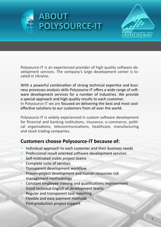 ABOUT
           POLYSOURCE-IT



Polysource-IT is an experienced provider of high-quality software de-
velopment services. The company’s large development center is lo-
cated in Ukraine.

With a powerful combination of strong technical expertise and busi-
ness processes analysis skills Polysource-IT offers a wide range of soft-
ware development services for a number of industries. We provide
a special approach and high quality results to each customer.
In Polysource-IT we are focused on delivering the best and most cost-
effective solutions to our customers from all over the world.

Polysource-IT is widely experienced in custom software development
for financial and banking institutions, insurance, e-commerce, politi-
cal organizations, telecommunications, healthcare, manufacturing
and stock trading companies.

Customers choose Polysource-IT because of:
•   Individual approach to each customer and their business needs
•   Professional result oriented software development services
•   Self-motivated stable project teams
•   Complete suite of services
•   Transparent development workflow
•   Proven project development and human resources risk
    management methodology
•   Constant employee training and qualifications improvement
•   Good technical English of development teams
•   Regular and transparent task reporting
•   Flexible and easy payment methods
•   Post-production project support


                                                                            2
 