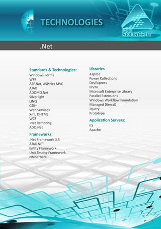 TECHNOLOGIES

      .Net


Standards & Technologies:   Libraries
Windows Forms               Aspose
WPF                         Power Collections
ASP.Net, ASP.Net MVC        DevExpress
AJAX                        IKVM
ADOMD.Net                   Microsoft Enterprise Library
Silverlight                 Parallel Extensions
LINQ                        Windows Workflow Foundation
GDI+                        Managed DirectX
Web Services                Jquery
Xml, DHTML                  Prototype
WCF                         Application Servers:
.Net Remoting
                            IIS
ADO.Net
                            Apache
Frameworks:
.Net Framework 3.5
AJAX.NET
Entity Framework
Unit Testing Framework
Nhibernate




                                                           6
 